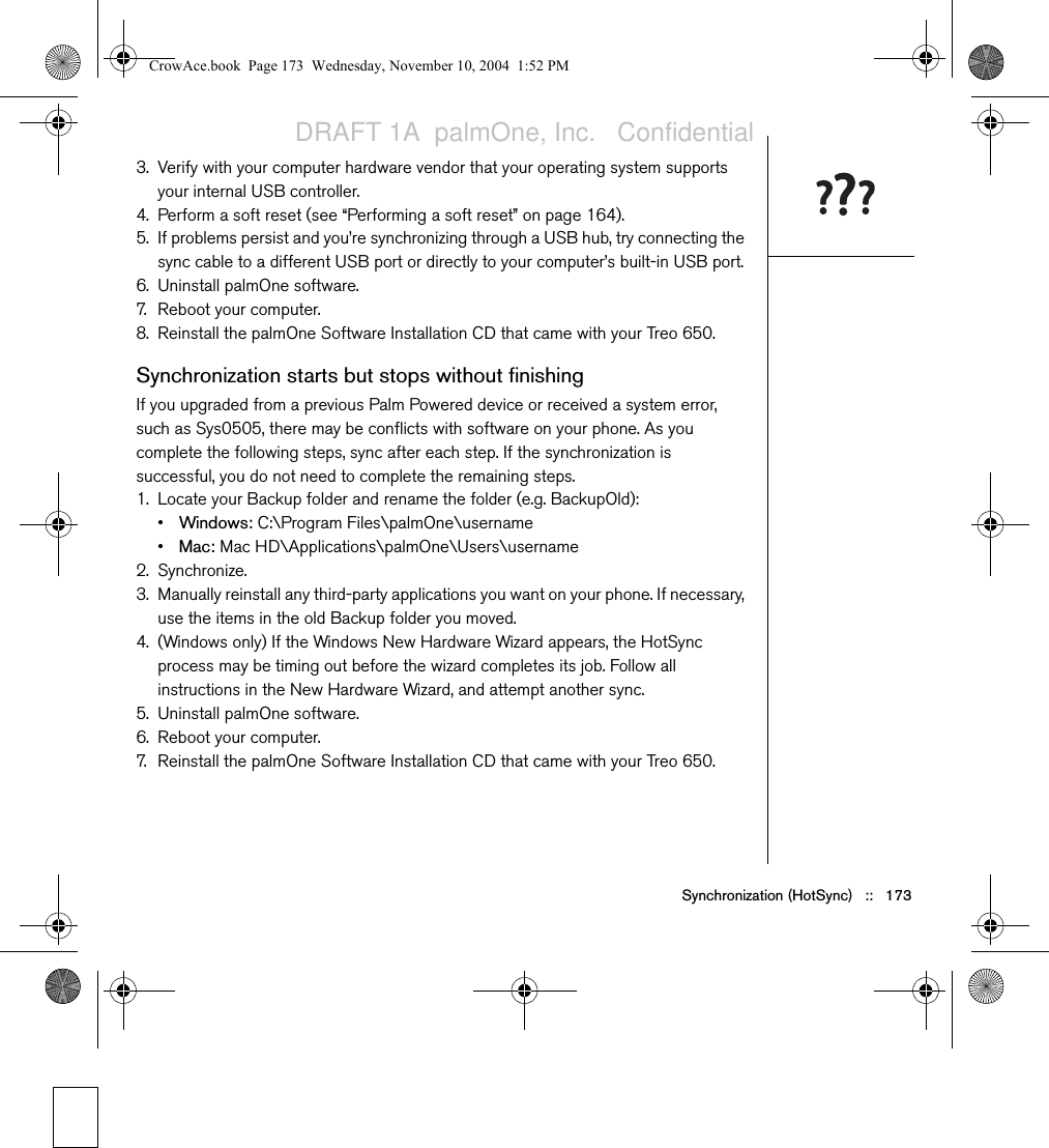 Synchronization (HotSync)   ::   1733. Verify with your computer hardware vendor that your operating system supports your internal USB controller.4. Perform a soft reset (see “Performing a soft reset” on page 164).5. If problems persist and you’re synchronizing through a USB hub, try connecting the sync cable to a different USB port or directly to your computer’s built-in USB port. 6. Uninstall palmOne software.7. Reboot your computer.8. Reinstall the palmOne Software Installation CD that came with your Treo 650.Synchronization starts but stops without finishingIf you upgraded from a previous Palm Powered device or received a system error, such as Sys0505, there may be conflicts with software on your phone. As you complete the following steps, sync after each step. If the synchronization is successful, you do not need to complete the remaining steps. 1. Locate your Backup folder and rename the folder (e.g. BackupOld):•Windows: C:\Program Files\palmOne\username •Mac: Mac HD\Applications\palmOne\Users\username2. Synchronize.3. Manually reinstall any third-party applications you want on your phone. If necessary, use the items in the old Backup folder you moved.4. (Windows only) If the Windows New Hardware Wizard appears, the HotSync process may be timing out before the wizard completes its job. Follow all instructions in the New Hardware Wizard, and attempt another sync.5. Uninstall palmOne software.6. Reboot your computer.7. Reinstall the palmOne Software Installation CD that came with your Treo 650.CrowAce.book  Page 173  Wednesday, November 10, 2004  1:52 PMDRAFT 1A  palmOne, Inc.   Confidential