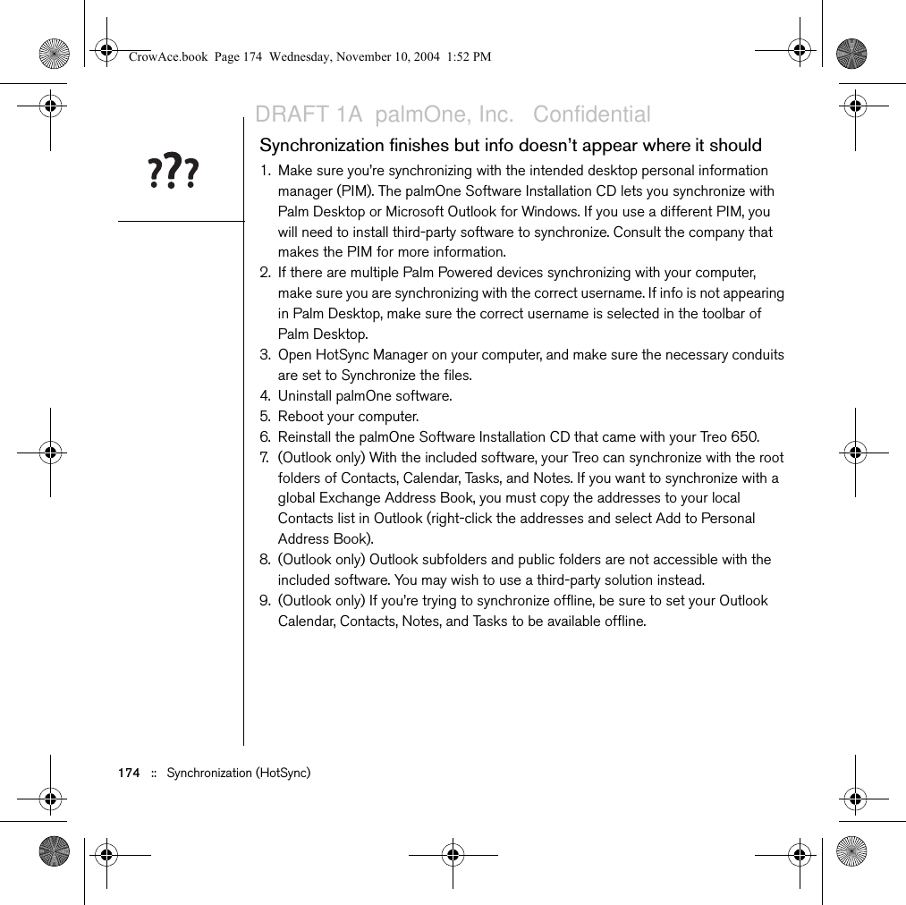 174   ::   Synchronization (HotSync)Synchronization finishes but info doesn’t appear where it should1. Make sure you’re synchronizing with the intended desktop personal information manager (PIM). The palmOne Software Installation CD lets you synchronize with Palm Desktop or Microsoft Outlook for Windows. If you use a different PIM, you will need to install third-party software to synchronize. Consult the company that makes the PIM for more information.2. If there are multiple Palm Powered devices synchronizing with your computer, make sure you are synchronizing with the correct username. If info is not appearing in Palm Desktop, make sure the correct username is selected in the toolbar of Palm Desktop.3. Open HotSync Manager on your computer, and make sure the necessary conduits are set to Synchronize the files.4. Uninstall palmOne software.5. Reboot your computer.6. Reinstall the palmOne Software Installation CD that came with your Treo 650.7. (Outlook only) With the included software, your Treo can synchronize with the root folders of Contacts, Calendar, Tasks, and Notes. If you want to synchronize with a global Exchange Address Book, you must copy the addresses to your local Contacts list in Outlook (right-click the addresses and select Add to Personal Address Book). 8. (Outlook only) Outlook subfolders and public folders are not accessible with the included software. You may wish to use a third-party solution instead.9. (Outlook only) If you’re trying to synchronize offline, be sure to set your Outlook Calendar, Contacts, Notes, and Tasks to be available offline.CrowAce.book  Page 174  Wednesday, November 10, 2004  1:52 PMDRAFT 1A  palmOne, Inc.   Confidential