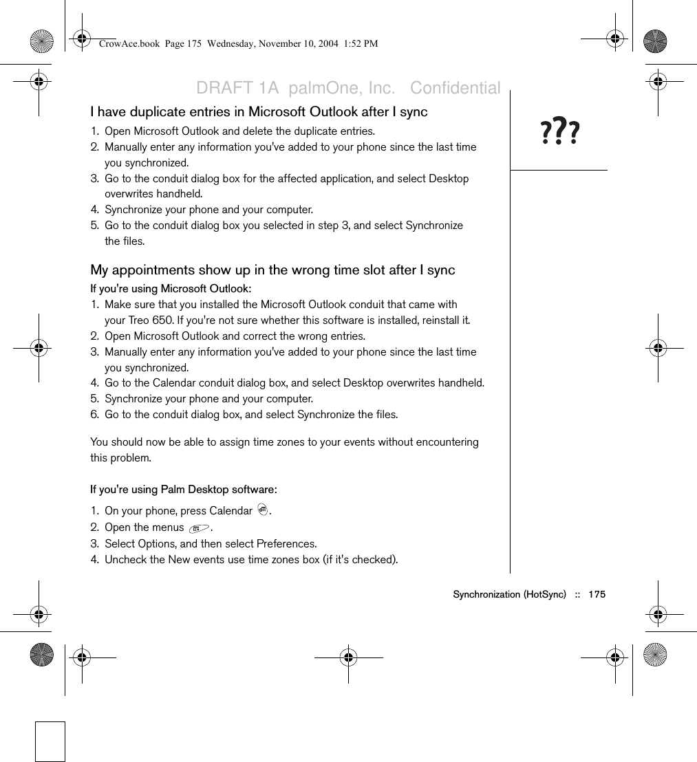 Synchronization (HotSync)   ::   175I have duplicate entries in Microsoft Outlook after I sync1. Open Microsoft Outlook and delete the duplicate entries.2. Manually enter any information you&apos;ve added to your phone since the last time you synchronized.3. Go to the conduit dialog box for the affected application, and select Desktop overwrites handheld.4. Synchronize your phone and your computer.5. Go to the conduit dialog box you selected in step 3, and select Synchronize the files.My appointments show up in the wrong time slot after I syncIf you&apos;re using Microsoft Outlook:1. Make sure that you installed the Microsoft Outlook conduit that came with your Treo 650. If you&apos;re not sure whether this software is installed, reinstall it. 2. Open Microsoft Outlook and correct the wrong entries.3. Manually enter any information you&apos;ve added to your phone since the last time you synchronized.4. Go to the Calendar conduit dialog box, and select Desktop overwrites handheld.5. Synchronize your phone and your computer.6. Go to the conduit dialog box, and select Synchronize the files.You should now be able to assign time zones to your events without encountering this problem.If you&apos;re using Palm Desktop software:1. On your phone, press Calendar  .2. Open the menus  .3. Select Options, and then select Preferences.4. Uncheck the New events use time zones box (if it&apos;s checked).CrowAce.book  Page 175  Wednesday, November 10, 2004  1:52 PMDRAFT 1A  palmOne, Inc.   Confidential