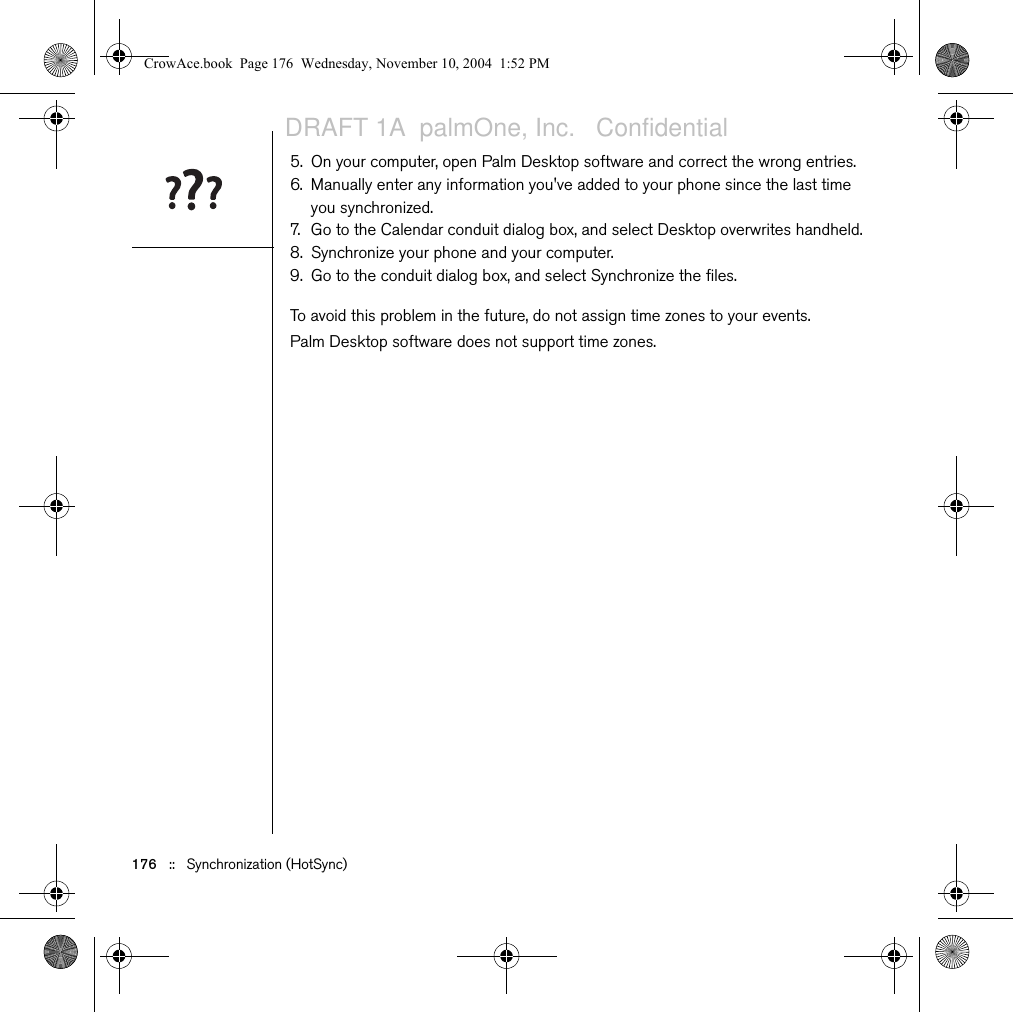 176   ::   Synchronization (HotSync)5. On your computer, open Palm Desktop software and correct the wrong entries.6. Manually enter any information you&apos;ve added to your phone since the last time you synchronized.7. Go to the Calendar conduit dialog box, and select Desktop overwrites handheld.8. Synchronize your phone and your computer.9. Go to the conduit dialog box, and select Synchronize the files.To avoid this problem in the future, do not assign time zones to your events. Palm Desktop software does not support time zones.CrowAce.book  Page 176  Wednesday, November 10, 2004  1:52 PMDRAFT 1A  palmOne, Inc.   Confidential