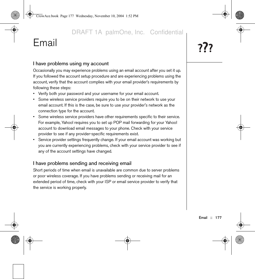 Email   ::   177EmailI have problems using my accountOccasionally you may experience problems using an email account after you set it up. If you followed the account setup procedure and are experiencing problems using the account, verify that the account complies with your email provider’s requirements by following these steps:• Verify both your password and your username for your email account.• Some wireless service providers require you to be on their network to use your email account. If this is the case, be sure to use your provider&apos;s network as the connection type for the account.• Some wireless service providers have other requirements specific to their service. For example, Yahoo! requires you to set up POP mail forwarding for your Yahoo! account to download email messages to your phone. Check with your service provider to see if any provider-specific requirements exist.• Service provider settings frequently change. If your email account was working but you are currently experiencing problems, check with your service provider to see if any of the account settings have changed.I have problems sending and receiving emailShort periods of time when email is unavailable are common due to server problems or poor wireless coverage. If you have problems sending or receiving mail for an extended period of time, check with your ISP or email service provider to verify that the service is working properly. CrowAce.book  Page 177  Wednesday, November 10, 2004  1:52 PMDRAFT 1A  palmOne, Inc.   Confidential