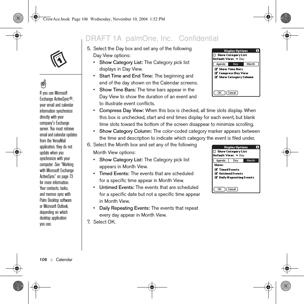 106   ::   Calendar5. Select the Day box and set any of the following Day View options:•Show Category List: The Category pick list displays in Day View. •Start Time and End Time: The beginning and end of the day shown on the Calendar screens.•Show Time Bars: The time bars appear in the Day View to show the duration of an event and to illustrate event conflicts.•Compress Day View: When this box is checked, all time slots display. When this box is unchecked, start and end times display for each event, but blank time slots toward the bottom of the screen disappear to minimize scrolling. •Show Category Column: The color-coded category marker appears between the time and description to indicate which category the event is filed under.6. Select the Month box and set any of the following Month View options:•Show Category List: The Category pick list appears in Month View. •Timed Events: The events that are scheduled for a specific time appear in Month View.•Untimed Events: The events that are scheduled for a specific date but not a specific time appear in Month View.•Daily Repeating Events: The events that repeat every day appear in Month View.7. Select OK.If you use Microsoft Exchange ActiveSync®, your email and calendar information synchronize directly with your company&apos;s Exchange server. You must retrieve email and calendar updates from the VersaMail application, they do not update when you synchronize with your computer. See “Working with Microsoft Exchange ActiveSync” on page 73 for more information. Your contacts, tasks, and memos sync with Palm Desktop software or Microsoft Outlook, depending on which desktop application you use. CrowAce.book  Page 106  Wednesday, November 10, 2004  1:52 PMDRAFT 1A  palmOne, Inc.   Confidential
