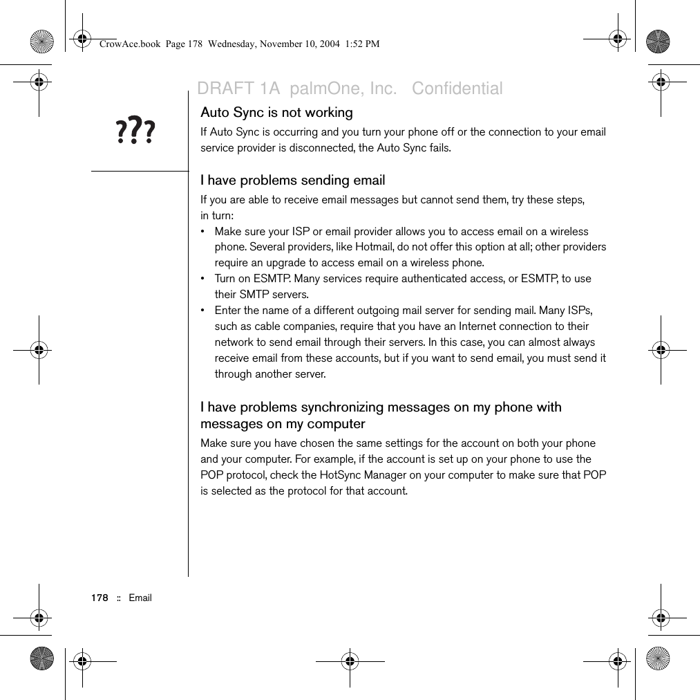 178   ::   EmailAuto Sync is not workingIf Auto Sync is occurring and you turn your phone off or the connection to your email service provider is disconnected, the Auto Sync fails. I have problems sending emailIf you are able to receive email messages but cannot send them, try these steps, in turn:• Make sure your ISP or email provider allows you to access email on a wireless phone. Several providers, like Hotmail, do not offer this option at all; other providers require an upgrade to access email on a wireless phone.• Turn on ESMTP. Many services require authenticated access, or ESMTP, to use their SMTP servers. • Enter the name of a different outgoing mail server for sending mail. Many ISPs, such as cable companies, require that you have an Internet connection to their network to send email through their servers. In this case, you can almost always receive email from these accounts, but if you want to send email, you must send it through another server.I have problems synchronizing messages on my phone with messages on my computerMake sure you have chosen the same settings for the account on both your phone and your computer. For example, if the account is set up on your phone to use the POP protocol, check the HotSync Manager on your computer to make sure that POP is selected as the protocol for that account.CrowAce.book  Page 178  Wednesday, November 10, 2004  1:52 PMDRAFT 1A  palmOne, Inc.   Confidential