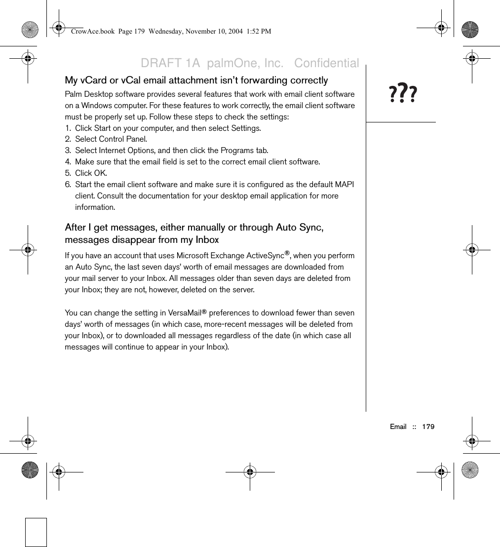 Email   ::   179My vCard or vCal email attachment isn’t forwarding correctlyPalm Desktop software provides several features that work with email client software on a Windows computer. For these features to work correctly, the email client software must be properly set up. Follow these steps to check the settings:1. Click Start on your computer, and then select Settings.2. Select Control Panel.3. Select Internet Options, and then click the Programs tab.4. Make sure that the email field is set to the correct email client software. 5. Click OK.6. Start the email client software and make sure it is configured as the default MAPI client. Consult the documentation for your desktop email application for more information.After I get messages, either manually or through Auto Sync, messages disappear from my InboxIf you have an account that uses Microsoft Exchange ActiveSync®, when you perform an Auto Sync, the last seven days’ worth of email messages are downloaded from your mail server to your Inbox. All messages older than seven days are deleted from your Inbox; they are not, however, deleted on the server.You can change the setting in VersaMail® preferences to download fewer than seven days’ worth of messages (in which case, more-recent messages will be deleted from your Inbox), or to downloaded all messages regardless of the date (in which case all messages will continue to appear in your Inbox).CrowAce.book  Page 179  Wednesday, November 10, 2004  1:52 PMDRAFT 1A  palmOne, Inc.   Confidential