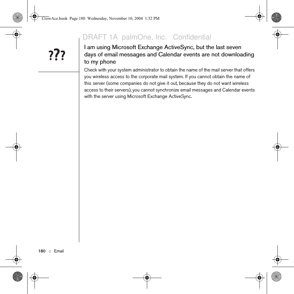 180   ::   EmailI am using Microsoft Exchange ActiveSync, but the last seven days of email messages and Calendar events are not downloading to my phoneCheck with your system administrator to obtain the name of the mail server that offers you wireless access to the corporate mail system. If you cannot obtain the name of this server (some companies do not give it out, because they do not want wireless access to their servers), you cannot synchronize email messages and Calendar events with the server using Microsoft Exchange ActiveSync.CrowAce.book  Page 180  Wednesday, November 10, 2004  1:52 PMDRAFT 1A  palmOne, Inc.   Confidential