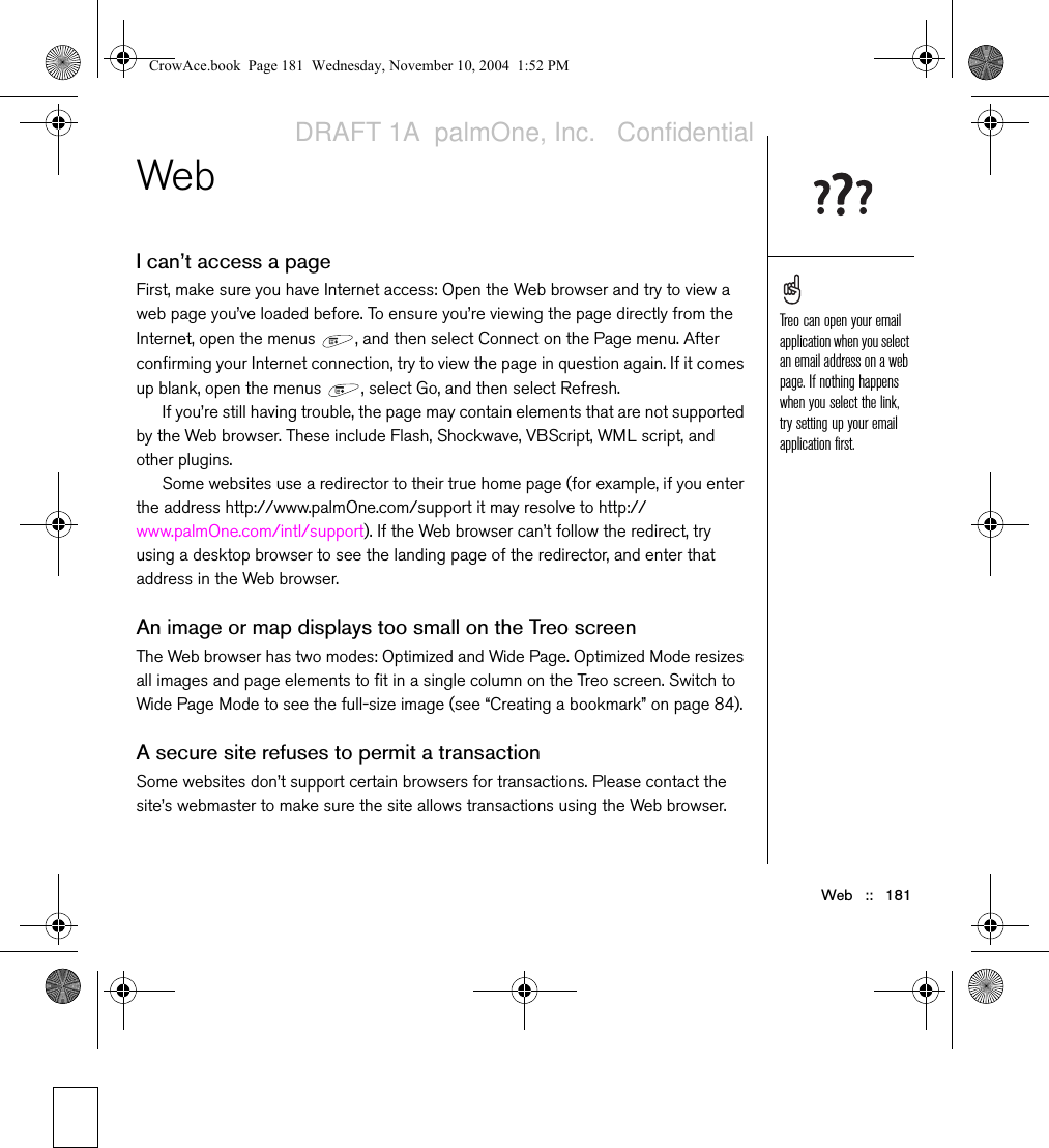 Web   ::   181WebI can’t access a pageFirst, make sure you have Internet access: Open the Web browser and try to view a web page you’ve loaded before. To ensure you’re viewing the page directly from the Internet, open the menus  , and then select Connect on the Page menu. After confirming your Internet connection, try to view the page in question again. If it comes up blank, open the menus  , select Go, and then select Refresh.If you’re still having trouble, the page may contain elements that are not supported by the Web browser. These include Flash, Shockwave, VBScript, WML script, and other plugins.Some websites use a redirector to their true home page (for example, if you enter the address http://www.palmOne.com/support it may resolve to http://www.palmOne.com/intl/support). If the Web browser can’t follow the redirect, try using a desktop browser to see the landing page of the redirector, and enter that address in the Web browser.An image or map displays too small on the Treo screenThe Web browser has two modes: Optimized and Wide Page. Optimized Mode resizes all images and page elements to fit in a single column on the Treo screen. Switch to Wide Page Mode to see the full-size image (see “Creating a bookmark” on page 84).A secure site refuses to permit a transactionSome websites don’t support certain browsers for transactions. Please contact the site’s webmaster to make sure the site allows transactions using the Web browser.Treo can open your email application when you select an email address on a web page. If nothing happens when you select the link, try setting up your email application first.CrowAce.book  Page 181  Wednesday, November 10, 2004  1:52 PMDRAFT 1A  palmOne, Inc.   Confidential