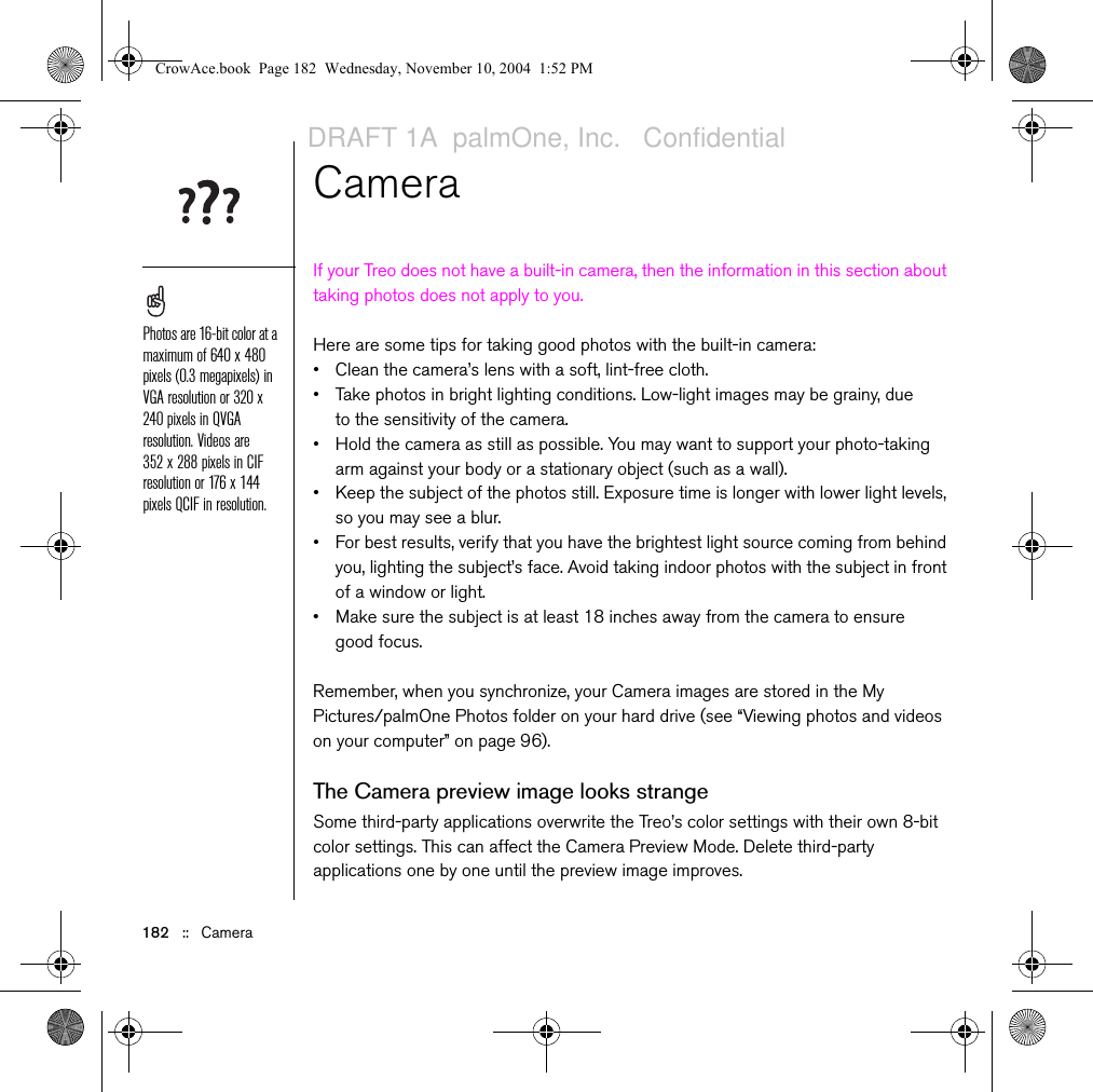 182   ::   CameraCameraIf your Treo does not have a built-in camera, then the information in this section about taking photos does not apply to you. Here are some tips for taking good photos with the built-in camera:• Clean the camera’s lens with a soft, lint-free cloth.• Take photos in bright lighting conditions. Low-light images may be grainy, due to the sensitivity of the camera.• Hold the camera as still as possible. You may want to support your photo-taking arm against your body or a stationary object (such as a wall).• Keep the subject of the photos still. Exposure time is longer with lower light levels, so you may see a blur.• For best results, verify that you have the brightest light source coming from behind you, lighting the subject’s face. Avoid taking indoor photos with the subject in front of a window or light.• Make sure the subject is at least 18 inches away from the camera to ensure good focus.Remember, when you synchronize, your Camera images are stored in the My Pictures/palmOne Photos folder on your hard drive (see “Viewing photos and videos on your computer” on page 96).The Camera preview image looks strangeSome third-party applications overwrite the Treo’s color settings with their own 8-bit color settings. This can affect the Camera Preview Mode. Delete third-party applications one by one until the preview image improves.Photos are 16-bit color at a maximum of 640 x 480 pixels (0.3 megapixels) in VGA resolution or 320 x 240 pixels in QVGA resolution. Videos are 352 x 288 pixels in CIF resolution or 176 x 144 pixels QCIF in resolution. CrowAce.book  Page 182  Wednesday, November 10, 2004  1:52 PMDRAFT 1A  palmOne, Inc.   Confidential