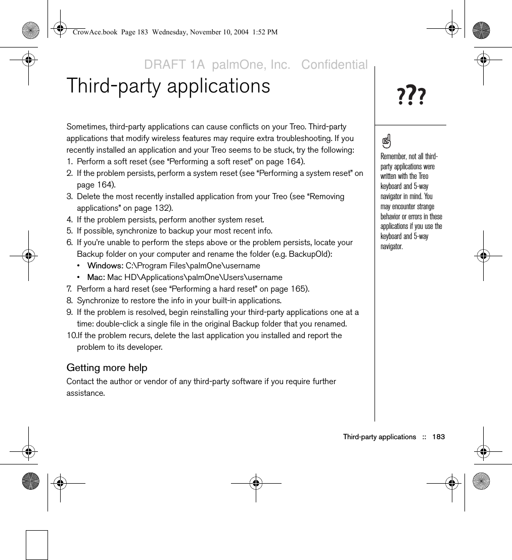 Third-party applications   ::   183Third-party applicationsSometimes, third-party applications can cause conflicts on your Treo. Third-party applications that modify wireless features may require extra troubleshooting. If you recently installed an application and your Treo seems to be stuck, try the following: 1. Perform a soft reset (see “Performing a soft reset” on page 164).2. If the problem persists, perform a system reset (see “Performing a system reset” on page 164). 3. Delete the most recently installed application from your Treo (see “Removing applications” on page 132).4. If the problem persists, perform another system reset.5. If possible, synchronize to backup your most recent info.6. If you’re unable to perform the steps above or the problem persists, locate your Backup folder on your computer and rename the folder (e.g. BackupOld): •Windows: C:\Program Files\palmOne\username •Mac: Mac HD\Applications\palmOne\Users\username7. Perform a hard reset (see “Performing a hard reset” on page 165).8. Synchronize to restore the info in your built-in applications.9. If the problem is resolved, begin reinstalling your third-party applications one at a time: double-click a single file in the original Backup folder that you renamed.10.If the problem recurs, delete the last application you installed and report the problem to its developer.Getting more helpContact the author or vendor of any third-party software if you require further assistance. Remember, not all third-party applications were written with the Treo keyboard and 5-way navigator in mind. You may encounter strange behavior or errors in these applications if you use the keyboard and 5-way navigator.CrowAce.book  Page 183  Wednesday, November 10, 2004  1:52 PMDRAFT 1A  palmOne, Inc.   Confidential