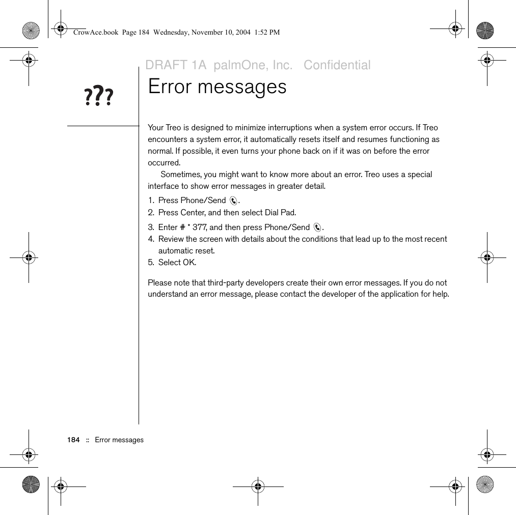 184   ::   Error messagesError messagesYour Treo is designed to minimize interruptions when a system error occurs. If Treo encounters a system error, it automatically resets itself and resumes functioning as normal. If possible, it even turns your phone back on if it was on before the error occurred.Sometimes, you might want to know more about an error. Treo uses a special interface to show error messages in greater detail.1. Press Phone/Send  .2. Press Center, and then select Dial Pad.3. Enter # * 377, and then press Phone/Send  .4. Review the screen with details about the conditions that lead up to the most recent automatic reset. 5. Select OK.Please note that third-party developers create their own error messages. If you do not understand an error message, please contact the developer of the application for help.CrowAce.book  Page 184  Wednesday, November 10, 2004  1:52 PMDRAFT 1A  palmOne, Inc.   Confidential