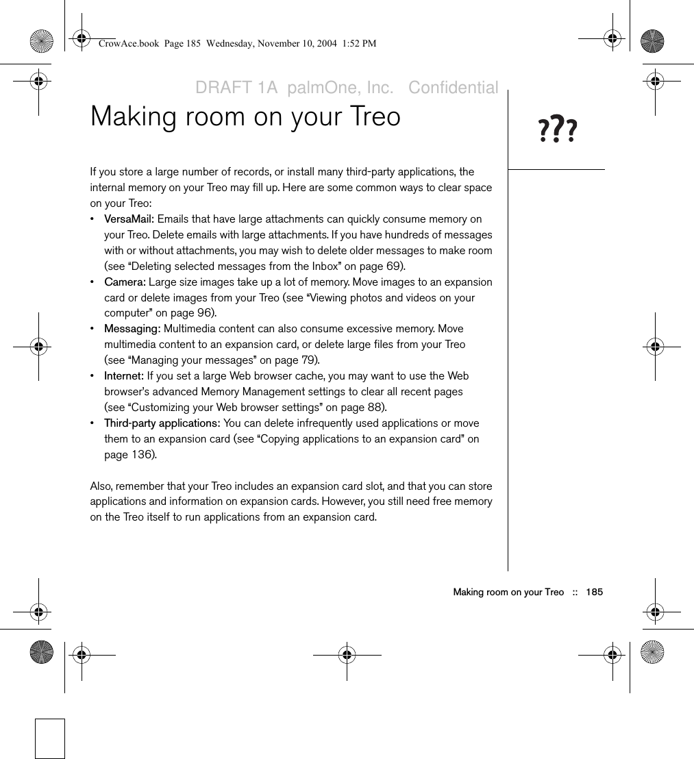 Making room on your Treo   ::   185Making room on your TreoIf you store a large number of records, or install many third-party applications, the internal memory on your Treo may fill up. Here are some common ways to clear space on your Treo:•VersaMail: Emails that have large attachments can quickly consume memory on your Treo. Delete emails with large attachments. If you have hundreds of messages with or without attachments, you may wish to delete older messages to make room (see “Deleting selected messages from the Inbox” on page 69).•Camera: Large size images take up a lot of memory. Move images to an expansion card or delete images from your Treo (see “Viewing photos and videos on your computer” on page 96).•Messaging: Multimedia content can also consume excessive memory. Move multimedia content to an expansion card, or delete large files from your Treo (see “Managing your messages” on page 79).•Internet: If you set a large Web browser cache, you may want to use the Web browser’s advanced Memory Management settings to clear all recent pages (see “Customizing your Web browser settings” on page 88).•Third-party applications: You can delete infrequently used applications or move them to an expansion card (see “Copying applications to an expansion card” on page 136).Also, remember that your Treo includes an expansion card slot, and that you can store applications and information on expansion cards. However, you still need free memory on the Treo itself to run applications from an expansion card.CrowAce.book  Page 185  Wednesday, November 10, 2004  1:52 PMDRAFT 1A  palmOne, Inc.   Confidential