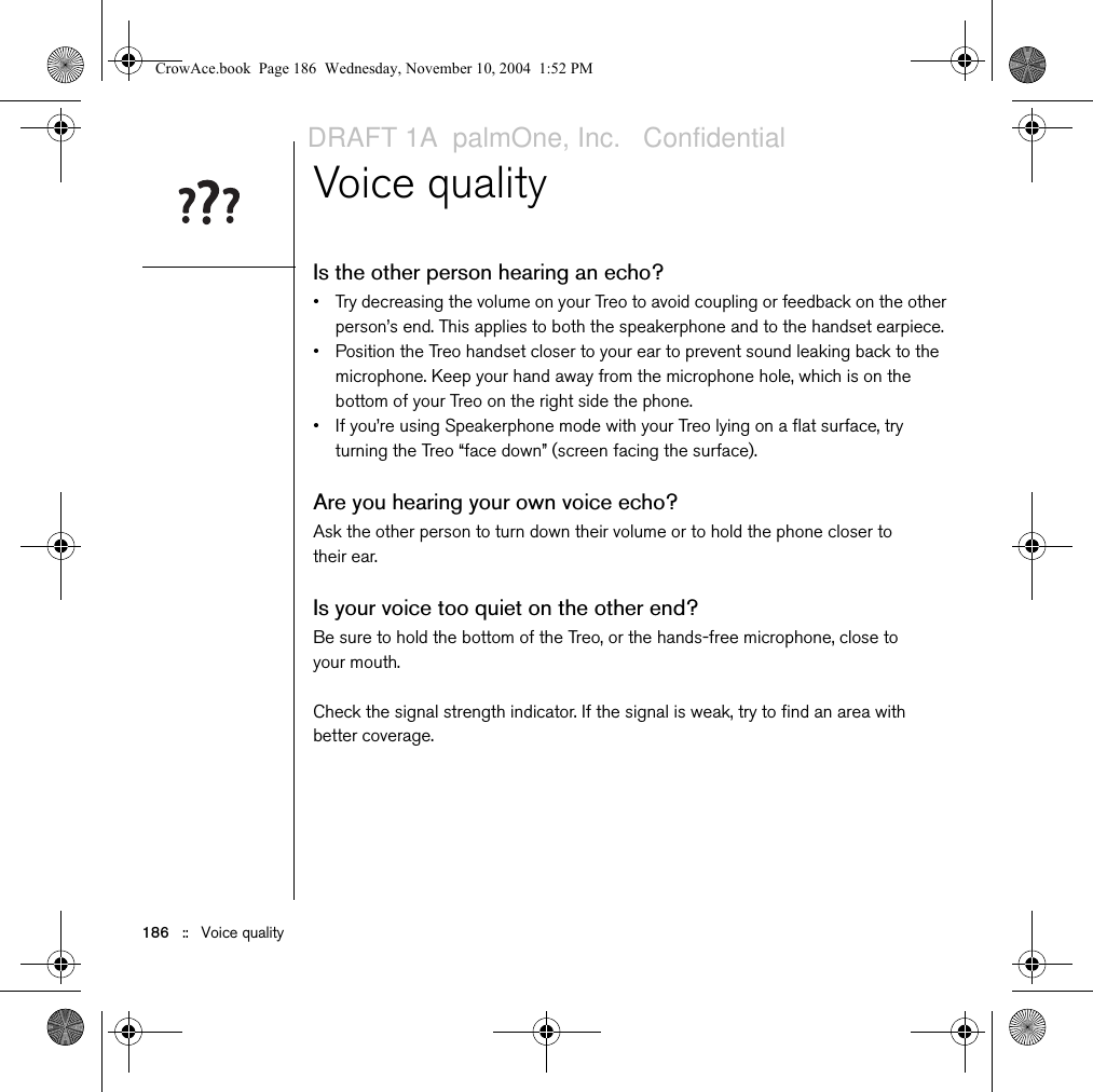 186   ::   Voice qualityVoice qualityIs the other person hearing an echo?• Try decreasing the volume on your Treo to avoid coupling or feedback on the other person’s end. This applies to both the speakerphone and to the handset earpiece.• Position the Treo handset closer to your ear to prevent sound leaking back to the microphone. Keep your hand away from the microphone hole, which is on the bottom of your Treo on the right side the phone.• If you’re using Speakerphone mode with your Treo lying on a flat surface, try turning the Treo “face down” (screen facing the surface). Are you hearing your own voice echo?Ask the other person to turn down their volume or to hold the phone closer to their ear.Is your voice too quiet on the other end?Be sure to hold the bottom of the Treo, or the hands-free microphone, close to your mouth. Check the signal strength indicator. If the signal is weak, try to find an area with better coverage.CrowAce.book  Page 186  Wednesday, November 10, 2004  1:52 PMDRAFT 1A  palmOne, Inc.   Confidential