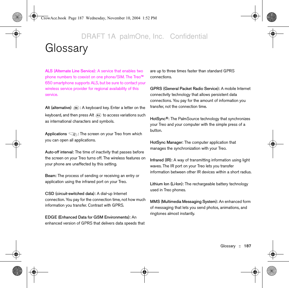 Glossary   ::   187GlossaryALS (Alternate Line Service): A service that enables two phone numbers to coexist on one phone/SIM. The Treo™ 650 smartphone supports ALS, but be sure to contact your wireless service provider for regional availability of this service.Alt (alternative)  : A keyboard key. Enter a letter on the keyboard, and then press Alt   to access variations such as international characters and symbols.Applications : The screen on your Treo from which you can open all applications.Auto-off interval: The time of inactivity that passes before the screen on your Treo turns off. The wireless features on your phone are unaffected by this setting.Beam: The process of sending or receiving an entry or application using the infrared port on your Treo. CSD (circuit-switched data): A dial-up Internet connection. You pay for the connection time, not how much information you transfer. Contrast with GPRS.EDGE (Enhanced Data for GSM Environments): An enhanced version of GPRS that delivers data speeds that are up to three times faster than standard GPRS connections.GPRS (General Packet Radio Service): A mobile Internet connectivity technology that allows persistent data connections. You pay for the amount of information you transfer, not the connection time.HotSync®: The PalmSource technology that synchronizes your Treo and your computer with the simple press of a button.HotSync Manager: The computer application that manages the synchronization with your Treo.Infrared (IR): A way of transmitting information using light waves. The IR port on your Treo lets you transfer information between other IR devices within a short radius.Lithium Ion (Li-Ion): The rechargeable battery technology used in Treo phones. MMS (Multimedia Messaging System): An enhanced form of messaging that lets you send photos, animations, and ringtones almost instantly.CrowAce.book  Page 187  Wednesday, November 10, 2004  1:52 PMDRAFT 1A  palmOne, Inc.   Confidential
