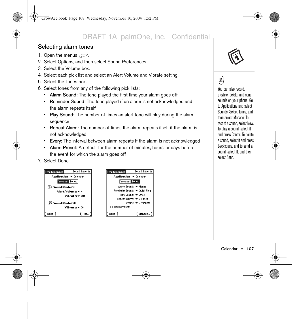 Calendar   ::   107Selecting alarm tones1. Open the menus  .2. Select Options, and then select Sound Preferences.3. Select the Volume box.4. Select each pick list and select an Alert Volume and Vibrate setting.5. Select the Tones box.6. Select tones from any of the following pick lists: •Alarm Sound: The tone played the first time your alarm goes off•Reminder Sound: The tone played if an alarm is not acknowledged and the alarm repeats itself•Play Sound: The number of times an alert tone will play during the alarm sequence•Repeat Alarm: The number of times the alarm repeats itself if the alarm is not acknowledged•Every: The interval between alarm repeats if the alarm is not acknowledged•Alarm Preset: A default for the number of minutes, hours, or days before the event for which the alarm goes off7. S e l e ct Done.You can also record, preview, delete, and send sounds on your phone. Go to Applications and select Sounds. Select Tones, and then select Manage. To record a sound, select New. To play a sound, select it and press Center. To delete a sound, select it and press Backspace, and to send a sound, select it, and then select Send. CrowAce.book  Page 107  Wednesday, November 10, 2004  1:52 PMDRAFT 1A  palmOne, Inc.   Confidential