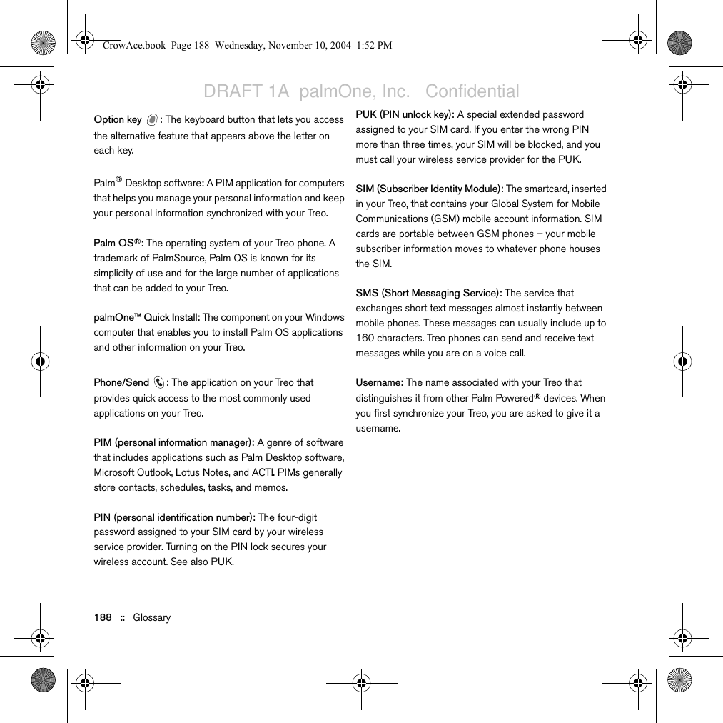 188   ::   GlossaryOption key  : The keyboard button that lets you access the alternative feature that appears above the letter on each key.Palm®Desktop software: A PIM application for computers that helps you manage your personal information and keep your personal information synchronized with your Treo.Palm OS®: The operating system of your Treo phone. A trademark of PalmSource, Palm OS is known for its simplicity of use and for the large number of applications that can be added to your Treo.palmOne™ Quick Install: The component on your Windows computer that enables you to install Palm OS applications and other information on your Treo.Phone/Send : The application on your Treo that provides quick access to the most commonly used applications on your Treo. PIM (personal information manager): A genre of software that includes applications such as Palm Desktop software, Microsoft Outlook, Lotus Notes, and ACT!. PIMs generally store contacts, schedules, tasks, and memos. PIN (personal identification number): The four-digit password assigned to your SIM card by your wireless service provider. Turning on the PIN lock secures your wireless account. See also PUK.PUK (PIN unlock key): A special extended password assigned to your SIM card. If you enter the wrong PIN more than three times, your SIM will be blocked, and you must call your wireless service provider for the PUK.SIM (Subscriber Identity Module): The smartcard, inserted in your Treo, that contains your Global System for Mobile Communications (GSM) mobile account information. SIM cards are portable between GSM phones – your mobile subscriber information moves to whatever phone houses the SIM.SMS (Short Messaging Service): The service that exchanges short text messages almost instantly between mobile phones. These messages can usually include up to 160 characters. Treo phones can send and receive text messages while you are on a voice call.Username: The name associated with your Treo that distinguishes it from other Palm Powered® devices. When you first synchronize your Treo, you are asked to give it a username. CrowAce.book  Page 188  Wednesday, November 10, 2004  1:52 PMDRAFT 1A  palmOne, Inc.   Confidential