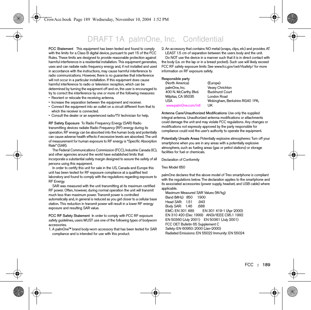 FCC   ::   189FCCFCC Statement   This equipment has been tested and found to comply with the limits for a Class B digital device, pursuant to part 15 of the FCC Rules. These limits are designed to provide reasonable protection against harmful interference in a residential installation. This equipment generates, uses and can radiate radio frequency energy and, if not installed and used in accordance with the instructions, may cause harmful interference to radio communications. However, there is no guarantee that interference will not occur in a particular installation. If this equipment does cause harmful interference to radio or television reception, which can be determined by turning the equipment off and on, the user is encouraged to try to correct the interference by one or more of the following measures: • Reorient or relocate the receiving antenna. • Increase the separation between the equipment and receiver. • Connect the equipment into an outlet on a circuit different from that to which the receiver is connected. • Consult the dealer or an experienced radio/TV technician for help. RF Safety Exposure  To Radio Frequency Energy (SAR) Radio transmitting devices radiate Radio Frequency (RF) energy during its operation. RF energy can be absorbed into the human body and potentially can cause adverse health effects if excessive levels are absorbed. The unit of measurement for human exposure to RF energy is “Specific Absorption Rate” (SAR). The Federal Communications Commission (FCC), Industrie Canada (IC), and other agencies around the world have established limits that incorporate a substantial safety margin designed to assure the safety of all persons using this equipment. In order to certify this unit for sale in the US, Canada and Europe this unit has been tested for RF exposure compliance at a qualified test laboratory and found to comply with the regulations regarding exposure to RF Energy. SAR was measured with the unit transmitting at its maximum certified RF power. Often, however, during normal operation the unit will transmit much less than maximum power. Transmit power is controlled automatically and, in general is reduced as you get closer to a cellular base station. This reduction in transmit power will result in a lower RF energy exposure and resulting SAR value. FCC RF Safety Statement  In order to comply with FCC RF exposure safety guidelines, users MUST use one of the following types of bodyworn accessories. 1. A palmOne™ brand body-worn accessory that has been tested for SAR compliance and is intended for use with this product. 2. An accessory that contains NO metal (snaps, clips, etc) and provides AT LEAST 1.5 cm of separation between the users body and the unit. Do NOT use the device in a manner such that it is in direct contact with the body (i.e. on the lap or in a breast pocket). Such use will likely exceed FCC RF safety exposure limits See www.fcc.gov/oet/rfsafety/ for more information on RF exposure safety. Responsible party(North America) (Europe)palmOne, Inc. Vesey Chrichton400 N. McCarthy Blvd. Buckhurst Court Milpitas, CA 95035  London RoadUSA Wokingham, Berkshire RG40 1PA, www.palmOne.com/intl UKAntenna Care/Unauthorized Modifications Use only the supplied integral antenna. Unauthorized antenna modifications or attachments could damage the unit and may violate FCC regulations. Any changes or modifications not expressly approved by the party responsible for compliance could void the user’s authority to operate the equipment.Potentially Unsafe Areas Potentially explosive atmospheres: Turn off your smartphone when you are in any areas with a potentially explosive atmosphere, such as fueling areas (gas or petrol stations) or storage facilities for fuel or chemicals.Declaration of Conformity Treo Model 650 palmOne declares that the above model of Treo smartphone is compliant with the regulations below. The declaration applies to the smartphone and its associated accessories (power supply, headset, and USB cable) where applicable.Maximum Measured SAR Values (W/kg)Band (MHz)   850     1900Head SAR:    1.51      .943Body SAR:    1.46      .688EMC: EN 301 489         EN 301 419-1 (Apr 2000)EN 310 420 (Dec 1999)   ANSI/IEEE C95.1 1992EN 50360 (July 2001)    EN 50361 (July 2001)FCC OET Bulletin 65 Supplement CSafety: EN 60950: 2000 (Jan-2000)Radiated Emissions: EN 55022 Immunity: EN 55024CrowAce.book  Page 189  Wednesday, November 10, 2004  1:52 PMDRAFT 1A  palmOne, Inc.   Confidential
