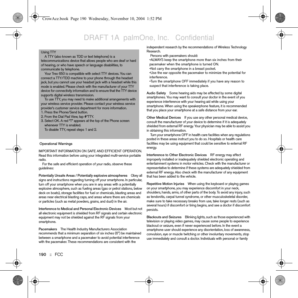 190   ::   FCC Operational WarningsIMPORTANT INFORMATION ON SAFE AND EFFICIENT OPERATION. Read this information before using your integrated multi-service portable radio. For the safe and efficient operation of your radio, observe these guidelines:Potentially Unsafe Areas / Potentially explosive atmospheres Obey all signs and instructions regarding turning off your smartphone. In particular, turn off your smartphone when you are in any areas with a potentially explosive atmosphere, such as fueling areas (gas or petrol stations, below deck on boats), storage facilities for fuel or chemicals, blasting areas and areas near electrical blasting caps, and areas where there are chemicals or particles (such as metal powders, grains, and dust) in the air.Interference to Medical and Personal Electronic Devices Most but not all electronic equipment is shielded from RF signals and certain electronic equipment may not be shielded against the RF signals from your smartphone.Pacemakers The Health Industry Manufacturers Association recommends that a minimum separation of six inches (6&quot;) be maintained between a smartphone and a pacemaker to avoid potential interference with the pacemaker. These recommendations are consistent with the independent research by the recommendations of Wireless Technology Research.Persons with pacemakers should:•ALWAYS keep the smartphone more than six inches from their pacemaker when the smartphone is turned ON. •Not carry the smartphone in a breast pocket.•Use the ear opposite the pacemaker to minimize the potential for interference.•Turn the smartphone OFF immediately if you have any reason to suspect that interference is taking place.Audio Safety Some hearing aids may be affected by some digital smartphones. You may want to consult your doctor in the event of you experience interference with your hearing aid while using your smartphone. When using the speakerphone feature, it is recommended that you place your smartphone at a safe distance from your ear. Other Medical Devices If you use any other personal medical device, consult the manufacturer of your device to determine if it is adequately shielded from external RF energy. Your physician may be able to assist you in obtaining this information.Turn your smartphone OFF in health care facilities when any regulations posted in these areas instruct you to do so. Hospitals or health care facilities may be using equipment that could be sensitive to external RF energy.Interference to Other Electronic Devices RF energy may affect improperly installed or inadequately shielded electronic operating and entertainment systems in motor vehicles. Check with the manufacturer or representative to determine if these systems are adequately shielded from external RF energy. Also check with the manufacturer of any equipment that has been added to the vehicle.Repetitive Motion Injuries When using the keyboard or playing games on your smartphone, you may experience discomfort in your neck, shoulders, hands, arms, of other parts of the body. To avoid any injury, such as tendonitis, carpal tunnel syndrome, or other musculoskeletal disorder, make sure to take necessary breaks from use, take longer rests (such as several hours) if discomfort or tiring begins, and see a doctor if discomfort persists.Blackouts and Seizures Blinking lights, such as those experienced with television or playing video games, may cause some people to experience blackout or seizure, even if never experienced before. In the event a smartphone user should experience any disorientation, loss of awareness, convulsion, eye or muscle twitching or other involuntary movements, stop use immediately and consult a doctor. Individuals with personal or family Using TTY A TTY (also known as TDD or text telephone) is a telecommunications device that allows people who are deaf or hard of hearing, or who have speech or language disabilities, to communicate by telephone.Your Treo 650 is compatible with select TTY devices. You can connect a TTY/TDD machine to your phone through the headset jack, but you cannot use your headset jack with a headset while this mode is enabled. Please check with the manufacturer of your TTY device for connectivity information and to ensure that the TTY device supports digital wireless transmission.To use TTY, you may need to make additional arrangements with your wireless service provider. Please contact your wireless service provider’s customer service department for more information.1. Press the Phone/Send button.2. From the Dial Pad View, tap #*TTY.3. Select OK. A red “T” appears at the top of the Phone screen whenever TTY is enabled.To disable TTY, repeat steps 1 and 2.CrowAce.book  Page 190  Wednesday, November 10, 2004  1:52 PMDRAFT 1A  palmOne, Inc.   Confidential