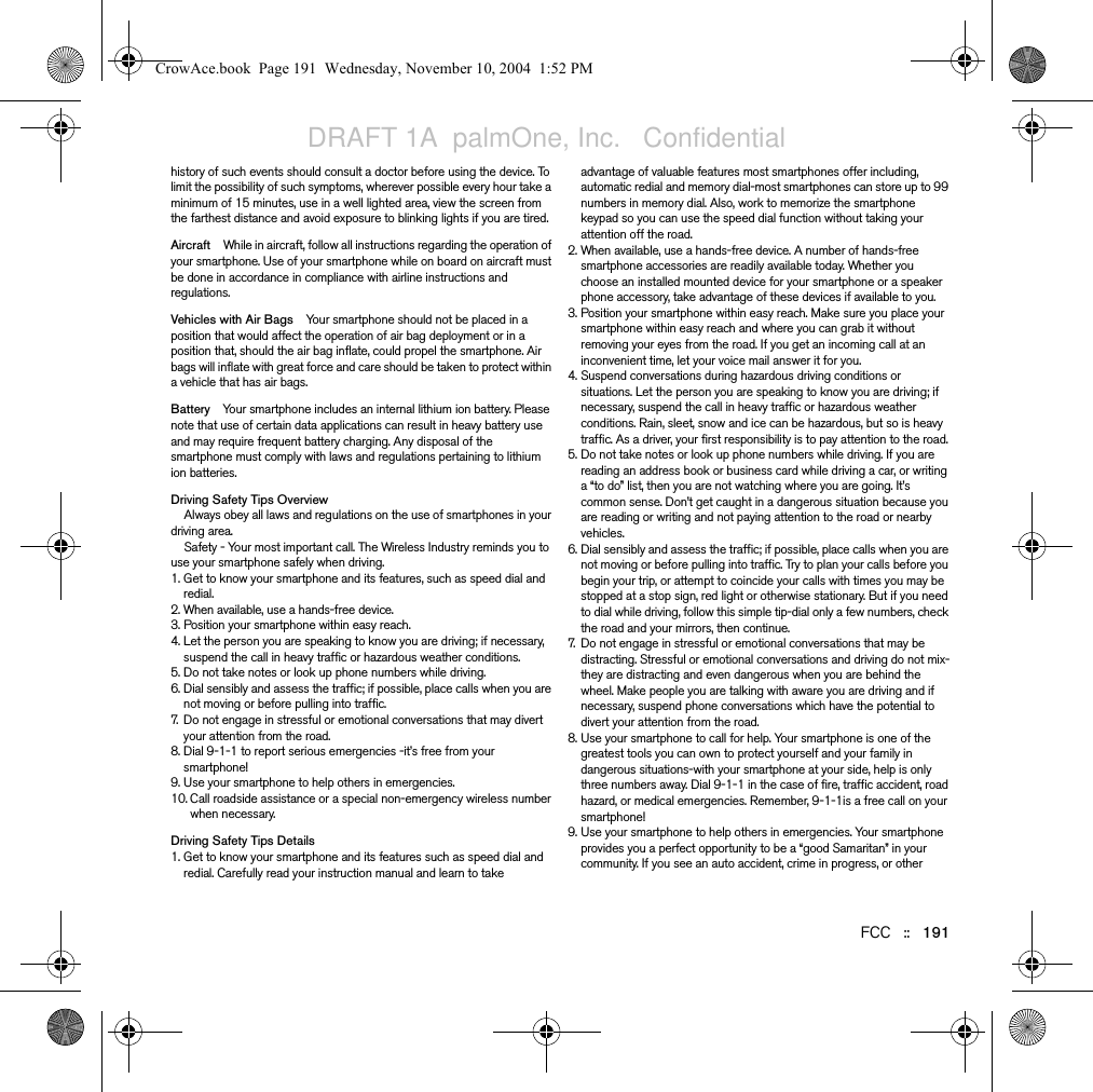 FCC   ::   191history of such events should consult a doctor before using the device. To limit the possibility of such symptoms, wherever possible every hour take a minimum of 15 minutes, use in a well lighted area, view the screen from the farthest distance and avoid exposure to blinking lights if you are tired. Aircraft While in aircraft, follow all instructions regarding the operation of your smartphone. Use of your smartphone while on board on aircraft must be done in accordance in compliance with airline instructions and regulations.Vehicles with Air Bags Your smartphone should not be placed in a position that would affect the operation of air bag deployment or in a position that, should the air bag inflate, could propel the smartphone. Air bags will inflate with great force and care should be taken to protect within a vehicle that has air bags.Battery Your smartphone includes an internal lithium ion battery. Please note that use of certain data applications can result in heavy battery use and may require frequent battery charging. Any disposal of the smartphone must comply with laws and regulations pertaining to lithium ion batteries. Driving Safety Tips OverviewAlways obey all laws and regulations on the use of smartphones in your driving area.Safety - Your most important call. The Wireless Industry reminds you to use your smartphone safely when driving.1. Get to know your smartphone and its features, such as speed dial and redial.2. When available, use a hands-free device.3. Position your smartphone within easy reach.4. Let the person you are speaking to know you are driving; if necessary, suspend the call in heavy traffic or hazardous weather conditions.5. Do not take notes or look up phone numbers while driving.6. Dial sensibly and assess the traffic; if possible, place calls when you are not moving or before pulling into traffic.7. Do not engage in stressful or emotional conversations that may divert your attention from the road.8. Dial 9-1-1 to report serious emergencies -it’s free from your smartphone!9. Use your smartphone to help others in emergencies.10. Call roadside assistance or a special non-emergency wireless number when necessary.Driving Safety Tips Details1. Get to know your smartphone and its features such as speed dial and redial. Carefully read your instruction manual and learn to take advantage of valuable features most smartphones offer including, automatic redial and memory dial-most smartphones can store up to 99 numbers in memory dial. Also, work to memorize the smartphone keypad so you can use the speed dial function without taking your attention off the road.2. When available, use a hands-free device. A number of hands-free smartphone accessories are readily available today. Whether you choose an installed mounted device for your smartphone or a speaker phone accessory, take advantage of these devices if available to you.3. Position your smartphone within easy reach. Make sure you place your smartphone within easy reach and where you can grab it without removing your eyes from the road. If you get an incoming call at an inconvenient time, let your voice mail answer it for you.4. Suspend conversations during hazardous driving conditions or situations. Let the person you are speaking to know you are driving; if necessary, suspend the call in heavy traffic or hazardous weather conditions. Rain, sleet, snow and ice can be hazardous, but so is heavy traffic. As a driver, your first responsibility is to pay attention to the road.5. Do not take notes or look up phone numbers while driving. If you are reading an address book or business card while driving a car, or writing a “to do” list, then you are not watching where you are going. It’s common sense. Don’t get caught in a dangerous situation because you are reading or writing and not paying attention to the road or nearby vehicles.6. Dial sensibly and assess the traffic; if possible, place calls when you are not moving or before pulling into traffic. Try to plan your calls before you begin your trip, or attempt to coincide your calls with times you may be stopped at a stop sign, red light or otherwise stationary. But if you need to dial while driving, follow this simple tip-dial only a few numbers, check the road and your mirrors, then continue.7. Do not engage in stressful or emotional conversations that may be distracting. Stressful or emotional conversations and driving do not mix-they are distracting and even dangerous when you are behind the wheel. Make people you are talking with aware you are driving and if necessary, suspend phone conversations which have the potential to divert your attention from the road.8. Use your smartphone to call for help. Your smartphone is one of the greatest tools you can own to protect yourself and your family in dangerous situations-with your smartphone at your side, help is only three numbers away. Dial 9-1-1 in the case of fire, traffic accident, road hazard, or medical emergencies. Remember, 9-1-1is a free call on your smartphone!9. Use your smartphone to help others in emergencies. Your smartphone provides you a perfect opportunity to be a “good Samaritan” in your community. If you see an auto accident, crime in progress, or other CrowAce.book  Page 191  Wednesday, November 10, 2004  1:52 PMDRAFT 1A  palmOne, Inc.   Confidential