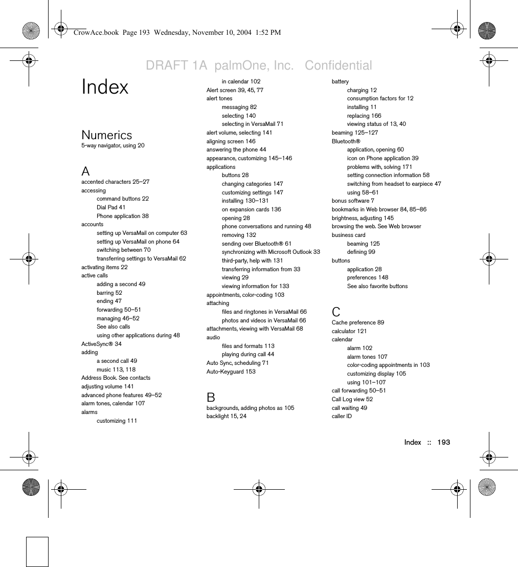 Index   ::   193IndexNumerics5-way navigator, using 20Aaccented characters 25–27accessingcommand buttons 22Dial Pad 41Phone application 38accountssetting up VersaMail on computer 63setting up VersaMail on phone 64switching between 70transferring settings to VersaMail 62activating items 22active callsadding a second 49barring 52ending 47forwarding 50–51managing 46–52See also callsusing other applications during 48ActiveSync® 34addinga second call 49music 113, 118Address Book. See contactsadjusting volume 141advanced phone features 49–52alarm tones, calendar 107alarmscustomizing 111in calendar 102Alert screen 39, 45, 77alert tonesmessaging 82selecting 140selecting in VersaMail 71alert volume, selecting 141aligning screen 146answering the phone 44appearance, customizing 145–146applicationsbuttons 28changing categories 147customizing settings 147installing 130–131on expansion cards 136opening 28phone conversations and running 48removing 132sending over Bluetooth® 61synchronizing with Microsoft Outlook 33third-party, help with 131transferring information from 33viewing 29viewing information for 133appointments, color-coding 103attachingfiles and ringtones in VersaMail 66photos and videos in VersaMail 66attachments, viewing with VersaMail 68audiofiles and formats 113playing during call 44Auto Sync, scheduling 71Auto-Keyguard 153Bbackgrounds, adding photos as 105backlight 15, 24batterycharging 12consumption factors for 12installing 11replacing 166viewing status of 13, 40beaming 125–127Bluetooth®application, opening 60icon on Phone application 39problems with, solving 171setting connection information 58switching from headset to earpiece 47using 58–61bonus software 7bookmarks in Web browser 84, 85–86brightness, adjusting 145browsing the web. See Web browserbusiness cardbeaming 125defining 99buttonsapplication 28preferences 148See also favorite buttonsCCache preference 89calculator 121calendaralarm 102alarm tones 107color-coding appointments in 103customizing display 105using 101–107call forwarding 50–51Call Log view 52call waiting 49caller IDCrowAce.book  Page 193  Wednesday, November 10, 2004  1:52 PMDRAFT 1A  palmOne, Inc.   Confidential