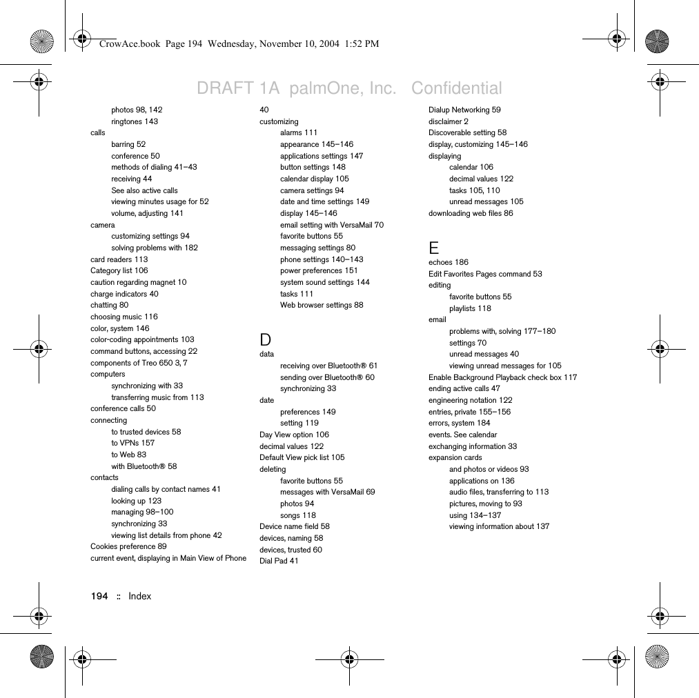 194   ::   Indexphotos 98, 142ringtones 143callsbarring 52conference 50methods of dialing 41–43receiving 44See also active callsviewing minutes usage for 52volume, adjusting 141cameracustomizing settings 94solving problems with 182card readers 113Category list 106caution regarding magnet 10charge indicators 40chatting 80choosing music 116color, system 146color-coding appointments 103command buttons, accessing 22components of Treo 650 3, 7computerssynchronizing with 33transferring music from 113conference calls 50connectingto trusted devices 58to VPNs 157to Web 83with Bluetooth® 58contactsdialing calls by contact names 41looking up 123managing 98–100synchronizing 33viewing list details from phone 42Cookies preference 89current event, displaying in Main View of Phone 40customizingalarms 111appearance 145–146applications settings 147button settings 148calendar display 105camera settings 94date and time settings 149display 145–146email setting with VersaMail 70favorite buttons 55messaging settings 80phone settings 140–143power preferences 151system sound settings 144tasks 111Web browser settings 88Ddatareceiving over Bluetooth® 61sending over Bluetooth® 60synchronizing 33datepreferences 149setting 119Day View option 106decimal values 122Default View pick list 105deletingfavorite buttons 55messages with VersaMail 69photos 94songs 118Device name field 58devices, naming 58devices, trusted 60Dial Pad 41Dialup Networking 59disclaimer 2Discoverable setting 58display, customizing 145–146displayingcalendar 106decimal values 122tasks 105, 110unread messages 105downloading web files 86Eechoes 186Edit Favorites Pages command 53editingfavorite buttons 55playlists 118emailproblems with, solving 177–180settings 70unread messages 40viewing unread messages for 105Enable Background Playback check box 117ending active calls 47engineering notation 122entries, private 155–156errors, system 184events. See calendarexchanging information 33expansion cardsand photos or videos 93applications on 136audio files, transferring to 113pictures, moving to 93using 134–137viewing information about 137CrowAce.book  Page 194  Wednesday, November 10, 2004  1:52 PMDRAFT 1A  palmOne, Inc.   Confidential