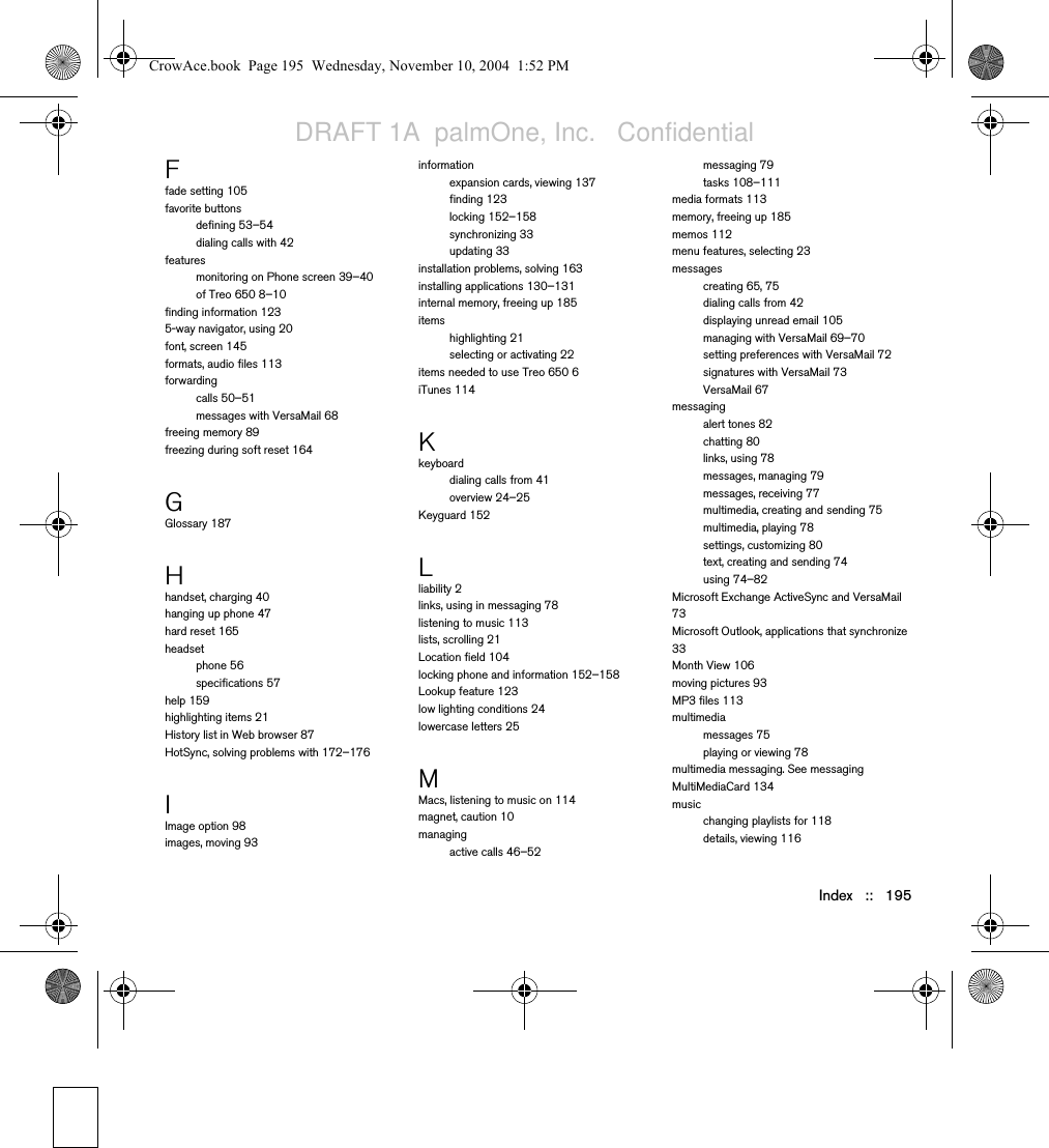 Index   ::   195Ffade setting 105favorite buttonsdefining 53–54dialing calls with 42featuresmonitoring on Phone screen 39–40of Treo 650 8–10finding information 1235-way navigator, using 20font, screen 145formats, audio files 113forwardingcalls 50–51messages with VersaMail 68freeing memory 89freezing during soft reset 164GGlossary 187Hhandset, charging 40hanging up phone 47hard reset 165headsetphone 56specifications 57help 159highlighting items 21History list in Web browser 87HotSync, solving problems with 172–176IImage option 98images, moving 93informationexpansion cards, viewing 137finding 123locking 152–158synchronizing 33updating 33installation problems, solving 163installing applications 130–131internal memory, freeing up 185itemshighlighting 21selecting or activating 22items needed to use Treo 650 6iTunes 114Kkeyboarddialing calls from 41overview 24–25Keyguard 152Lliability 2links, using in messaging 78listening to music 113lists, scrolling 21Location field 104locking phone and information 152–158Lookup feature 123low lighting conditions 24lowercase letters 25MMacs, listening to music on 114magnet, caution 10managingactive calls 46–52messaging 79tasks 108–111media formats 113memory, freeing up 185memos 112menu features, selecting 23messagescreating 65, 75dialing calls from 42displaying unread email 105managing with VersaMail 69–70setting preferences with VersaMail 72signatures with VersaMail 73VersaMail 67messagingalert tones 82chatting 80links, using 78messages, managing 79messages, receiving 77multimedia, creating and sending 75multimedia, playing 78settings, customizing 80text, creating and sending 74using 74–82Microsoft Exchange ActiveSync and VersaMail 73Microsoft Outlook, applications that synchronize 33Month View 106moving pictures 93MP3 files 113multimediamessages 75playing or viewing 78multimedia messaging. See messagingMultiMediaCard 134musicchanging playlists for 118details, viewing 116CrowAce.book  Page 195  Wednesday, November 10, 2004  1:52 PMDRAFT 1A  palmOne, Inc.   Confidential