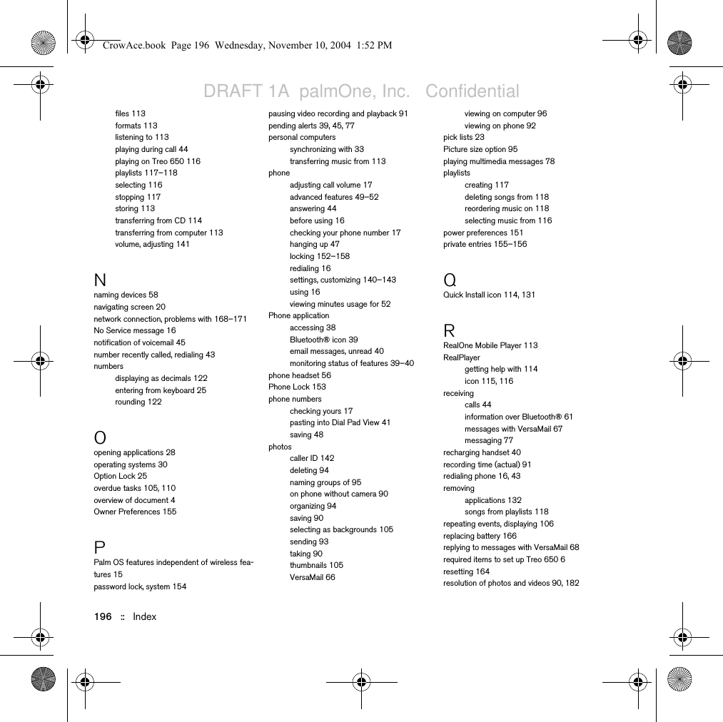 196   ::   Indexfiles 113formats 113listening to 113playing during call 44playing on Treo 650 116playlists 117–118selecting 116stopping 117storing 113transferring from CD 114transferring from computer 113volume, adjusting 141Nnaming devices 58navigating screen 20network connection, problems with 168–171No Service message 16notification of voicemail 45number recently called, redialing 43numbersdisplaying as decimals 122entering from keyboard 25rounding 122Oopening applications 28operating systems 30Option Lock 25overdue tasks 105, 110overview of document 4Owner Preferences 155PPalm OS features independent of wireless fea-tures 15password lock, system 154pausing video recording and playback 91pending alerts 39, 45, 77personal computerssynchronizing with 33transferring music from 113phoneadjusting call volume 17advanced features 49–52answering 44before using 16checking your phone number 17hanging up 47locking 152–158redialing 16settings, customizing 140–143using 16viewing minutes usage for 52Phone applicationaccessing 38Bluetooth® icon 39email messages, unread 40monitoring status of features 39–40phone headset 56Phone Lock 153phone numberschecking yours 17pasting into Dial Pad View 41saving 48photoscaller ID 142deleting 94naming groups of 95on phone without camera 90organizing 94saving 90selecting as backgrounds 105sending 93taking 90thumbnails 105VersaMail 66viewing on computer 96viewing on phone 92pick lists 23Picture size option 95playing multimedia messages 78playlistscreating 117deleting songs from 118reordering music on 118selecting music from 116power preferences 151private entries 155–156QQuick Install icon 114, 131RRealOne Mobile Player 113RealPlayergetting help with 114icon 115, 116receivingcalls 44information over Bluetooth® 61messages with VersaMail 67messaging 77recharging handset 40recording time (actual) 91redialing phone 16, 43removingapplications 132songs from playlists 118repeating events, displaying 106replacing battery 166replying to messages with VersaMail 68required items to set up Treo 650 6resetting 164resolution of photos and videos 90, 182CrowAce.book  Page 196  Wednesday, November 10, 2004  1:52 PMDRAFT 1A  palmOne, Inc.   Confidential