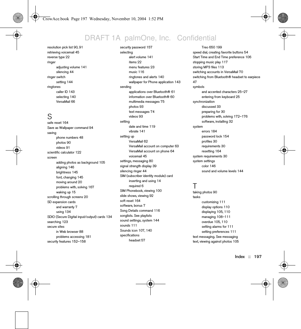 Index   ::   197resolution pick list 90, 91retrieving voicemail 45reverse type 22ringeradjusting volume 141silencing 44ringer switchsetting 144ringtonescaller ID 143selecting 140VersaMail 66Ssafe reset 164Save as Wallpaper command 94savingphone numbers 48photos 90videos 91scientific calculator 122screenadding photos as background 105aligning 146brightness 145font, changing 145moving around 20problems with, solving 167waking up 15scrolling through screens 20SD expansion cardsand warranty 7using 134SDIO (Secure Digital input/output) cards 134searching 123secure sitesin Web browser 88problems accessing 181security features 152–158security password 157selectingalert volume 141items 22menu features 23music 116ringtones and alerts 140wallpaper for Phone application 143sendingapplications over Bluetooth® 61information over Bluetooth® 60multimedia messages 75photos 93text messages 74videos 93settingdate and time 119vibrate 141setting upVersaMail 62VersaMail account on computer 63VersaMail account on phone 64voicemail 45settings, messaging 80signal strength display 39silencing ringer 44SIM (subscriber identity module) cardinserting and using 14required 6SIM Phonebook, viewing 100slide shows, viewing 92soft reset 164software, bonus 7Song Details command 116songlists. See playlistssound settings, system 144sounds 111Sounds icon 107, 140specificationsheadset 57Treo 650 199speed dial, creating favorite buttons 54Start Time and End Time preference 106stopping music play 117storing MP3 files 113switching accounts in VersaMail 70switching from Bluetooth® headset to earpiece 47symbolsand accented characters 25–27entering from keyboard 25synchronizationdiscussed 33preparing for 30problems with, solving 172–176software, installing 32systemerrors 184password lock 154profiles 30requirements 30resetting 164system requirements 30system settingscolor 146sound and volume levels 144Ttaking photos 90taskscustomizing 111display options 110displaying 105, 110managing 108–111overdue 105, 110setting alarms for 111setting preferences 111text messaging. See messagingtext, viewing against photos 105CrowAce.book  Page 197  Wednesday, November 10, 2004  1:52 PMDRAFT 1A  palmOne, Inc.   Confidential