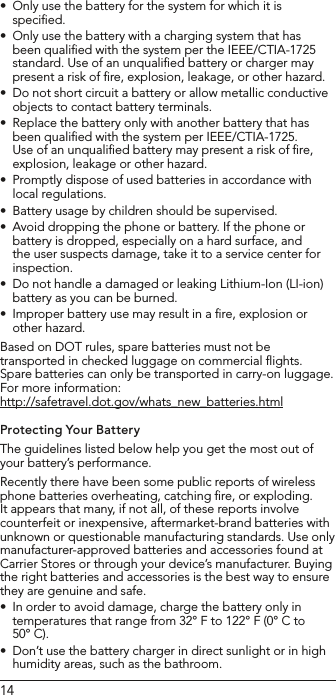14Only use the battery for the system for which it is •speciﬁed. Only use the battery with a charging system that has •been qualiﬁed with the system per the IEEE/CTIA-1725 standard. Use of an unqualiﬁed battery or charger may present a risk of ﬁre, explosion, leakage, or other hazard. Do not short circuit a battery or allow metallic conductive •objects to contact battery terminals. Replace the battery only with another battery that has •been qualiﬁed with the system per IEEE/CTIA-1725. Use of an unqualiﬁed battery may present a risk of ﬁre, explosion, leakage or other hazard. Promptly dispose of used batteries in accordance with •local regulations.Battery usage by children should be supervised. •Avoid dropping the phone or battery. If the phone or •battery is dropped, especially on a hard surface, and the user suspects damage, take it to a service center for inspection. Do not handle a damaged or leaking Lithium-Ion (LI-ion) •battery as you can be burned.Improper battery use may result in a ﬁre, explosion or •other hazard. Based on DOT rules, spare batteries must not be transported in checked luggage on commercial ﬂights. Spare batteries can only be transported in carry-on luggage. For more information:  http://safetravel.dot.gov/whats_new_batteries.htmlProtecting Your BatteryThe guidelines listed below help you get the most out of your battery’s performance.Recently there have been some public reports of wireless phone batteries overheating, catching ﬁre, or exploding. It appears that many, if not all, of these reports involve counterfeit or inexpensive, aftermarket-brand batteries with unknown or questionable manufacturing standards. Use only manufacturer-approved batteries and accessories found at Carrier Stores or through your device’s manufacturer. Buying the right batteries and accessories is the best way to ensure they are genuine and safe.In order to avoid damage, charge the battery only in •temperatures that range from 32° F to 122° F (0° C to 50° C).Don’t use the battery charger in direct sunlight or in high •humidity areas, such as the bathroom.