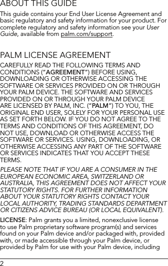 2ABOUT THIS GUIDEThis guide contains your End User License Agreement and basic regulatory and safety information for your product. For complete regulatory and safety information see your User Guide, available from palm.com/support. PALM LICENSE AGREEMENTCAREFULLY READ THE FOLLOWING TERMS AND CONDITIONS (“AGREEMENT”) BEFORE USING, DOWNLOADING OR OTHERWISE ACCESSING THE SOFTWARE OR SERVICES PROVIDED ON OR THROUGH YOUR PALM DEVICE. THE SOFTWARE AND SERVICES PROVIDED ON OR THROUGH YOUR PALM DEVICE ARE LICENSED BY PALM, INC. (“PALM”) TO YOU, THE ORIGINAL END USER, SOLELY FOR YOUR PERSONAL USE AS SET FORTH BELOW. IF YOU DO NOT AGREE TO THE TERMS AND CONDITIONS OF THIS AGREEMENT, DO NOT USE, DOWNLOAD OR OTHERWISE ACCESS THE SOFTWARE OR SERVICES. USING, DOWNLOADING, OR OTHERWISE ACCESSING ANY PART OF THE SOFTWARE OR SERVICES INDICATES THAT YOU ACCEPT THESE TERMS.PLEASE NOTE THAT IF YOU ARE A CONSUMER IN THE EUROPEAN ECONOMIC AREA, SWITZERLAND OR AUSTRALIA, THIS AGREEMENT DOES NOT AFFECT YOUR STATUTORY RIGHTS. FOR FURTHER INFORMATION AbOUT YOUR STATUTORY RIGHTS CONTACT YOUR LOCAL AUTHORITY, TRADING STANDARDS DEPARTMENT OR CITIZENS ADvICE bUREAU (OR LOCAL EQUIvALENT).LICENSE: Palm grants you a limited, nonexclusive license to use Palm proprietary software program(s) and services found on your Palm device and/or packaged with, provided with, or made accessible through your Palm device, or provided by Palm for use with your Palm device, including 