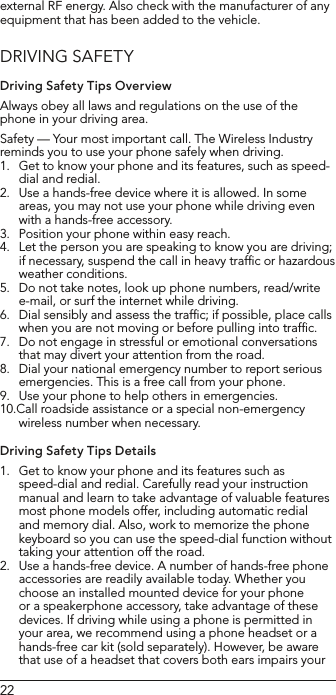 22external RF energy. Also check with the manufacturer of any equipment that has been added to the vehicle.DRIVING SAFETYDriving Safety Tips OverviewAlways obey all laws and regulations on the use of the phone in your driving area.Safety — Your most important call. The Wireless Industry reminds you to use your phone safely when driving.1.  Get to know your phone and its features, such as speed-dial and redial.2.  Use a hands-free device where it is allowed. In some areas, you may not use your phone while driving even with a hands-free accessory.3.  Position your phone within easy reach.4.  Let the person you are speaking to know you are driving; if necessary, suspend the call in heavy trafﬁc or hazardous weather conditions.5.  Do not take notes, look up phone numbers, read/write e-mail, or surf the internet while driving.6.  Dial sensibly and assess the trafﬁc; if possible, place calls when you are not moving or before pulling into trafﬁc.7.  Do not engage in stressful or emotional conversations that may divert your attention from the road.8.  Dial your national emergency number to report serious emergencies. This is a free call from your phone.9.  Use your phone to help others in emergencies.10.Call roadside assistance or a special non-emergency wireless number when necessary.Driving Safety Tips Details1.  Get to know your phone and its features such as speed-dial and redial. Carefully read your instruction manual and learn to take advantage of valuable features most phone models offer, including automatic redial and memory dial. Also, work to memorize the phone keyboard so you can use the speed-dial function without taking your attention off the road.2.  Use a hands-free device. A number of hands-free phone accessories are readily available today. Whether you choose an installed mounted device for your phone or a speakerphone accessory, take advantage of these devices. If driving while using a phone is permitted in your area, we recommend using a phone headset or a hands-free car kit (sold separately). However, be aware that use of a headset that covers both ears impairs your 