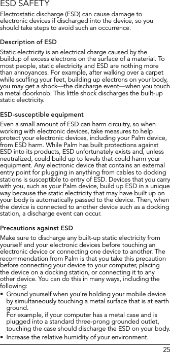25ESD SAFETYElectrostatic discharge (ESD) can cause damage to electronic devices if discharged into the device, so you should take steps to avoid such an occurrence. Description of ESDStatic electricity is an electrical charge caused by the buildup of excess electrons on the surface of a material. To most people, static electricity and ESD are nothing more than annoyances. For example, after walking over a carpet while scufﬁng your feet, building up electrons on your body, you may get a shock—the discharge event—when you touch a metal doorknob. This little shock discharges the built-up static electricity.ESD-susceptible equipmentEven a small amount of ESD can harm circuitry, so when working with electronic devices, take measures to help protect your electronic devices, including your Palm device, from ESD harm. While Palm has built protections against ESD into its products, ESD unfortunately exists and, unless neutralized, could build up to levels that could harm your equipment. Any electronic device that contains an external entry point for plugging in anything from cables to docking stations is susceptible to entry of ESD. Devices that you carry with you, such as your Palm device, build up ESD in a unique way because the static electricity that may have built up on your body is automatically passed to the device. Then, when the device is connected to another device such as a docking station, a discharge event can occur.Precautions against ESDMake sure to discharge any built-up static electricity from yourself and your electronic devices before touching an electronic device or connecting one device to another. The recommendation from Palm is that you take this precaution before connecting your device to your computer, placing the device on a docking station, or connecting it to any other device. You can do this in many ways, including the following:Ground yourself when you’re holding your mobile device •by simultaneously touching a metal surface that is at earth ground.  For example, if your computer has a metal case and is plugged into a standard three-prong grounded outlet, touching the case should discharge the ESD on your body.Increase the relative humidity of your environment.•