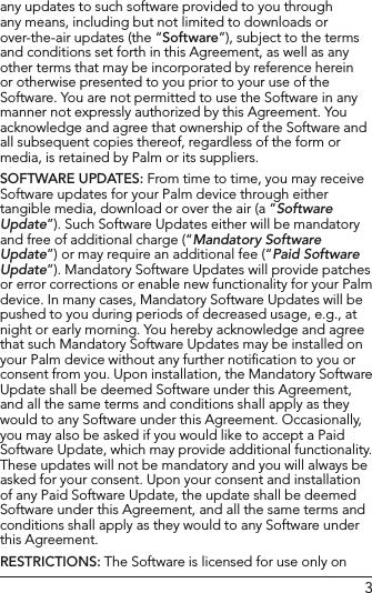 3any updates to such software provided to you through any means, including but not limited to downloads or over-the-air updates (the “Software”), subject to the terms and conditions set forth in this Agreement, as well as any other terms that may be incorporated by reference herein or otherwise presented to you prior to your use of the Software. You are not permitted to use the Software in any manner not expressly authorized by this Agreement. You acknowledge and agree that ownership of the Software and all subsequent copies thereof, regardless of the form or media, is retained by Palm or its suppliers.SOFTWARE UPDATES: From time to time, you may receive Software updates for your Palm device through either tangible media, download or over the air (a “Software Update”). Such Software Updates either will be mandatory and free of additional charge (“Mandatory Software Update”) or may require an additional fee (“Paid Software Update”). Mandatory Software Updates will provide patches or error corrections or enable new functionality for your Palm device. In many cases, Mandatory Software Updates will be pushed to you during periods of decreased usage, e.g., at night or early morning. You hereby acknowledge and agree that such Mandatory Software Updates may be installed on your Palm device without any further notiﬁcation to you or consent from you. Upon installation, the Mandatory Software Update shall be deemed Software under this Agreement, and all the same terms and conditions shall apply as they would to any Software under this Agreement. Occasionally, you may also be asked if you would like to accept a Paid Software Update, which may provide additional functionality. These updates will not be mandatory and you will always be asked for your consent. Upon your consent and installation of any Paid Software Update, the update shall be deemed Software under this Agreement, and all the same terms and conditions shall apply as they would to any Software under this Agreement.RESTRICTIONS: The Software is licensed for use only on 