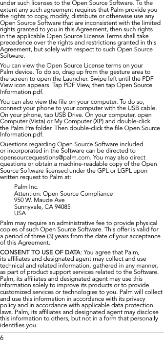 6under such licenses to the Open Source Software. To the extent any such agreement requires that Palm provide you the rights to copy, modify, distribute or otherwise use any Open Source Software that are inconsistent with the limited rights granted to you in this Agreement, then such rights in the applicable Open Source License Terms shall take precedence over the rights and restrictions granted in this Agreement, but solely with respect to such Open Source Software.You can view the Open Source License terms on your Palm device. To do so, drag up from the gesture area to the screen to open the Launcher. Swipe left until the PDF View icon appears. Tap PDF View, then tap Open Source Information.pdf.You can also view the ﬁle on your computer. To do so, connect your phone to your computer with the USB cable. On your phone, tap USB Drive. On your computer, open Computer (Vista) or My Computer (XP) and double-click the Palm Pre folder. Then double-click the ﬁle Open Source Information.pdf.Questions regarding Open Source Software included or incorporated in the Software can be directed to opensourcequestions@palm.com. You may also direct questions or obtain a machine-readable copy of the Open Source Software licensed under the GPL or LGPL upon written request to Palm at:Palm Inc.Attention: Open Source Compliance    950 W. Maude AveSunnyvale, CA 94085USA Palm may require an administrative fee to provide physical copies of such Open Source Software. This offer is valid for a period of three (3) years from the date of your acceptance of this Agreement.CONSENT TO USE OF DATA: You agree that Palm, its afﬁliates and designated agent may collect and use technical and related information, gathered in any manner, as part of product support services related to the Software. Palm, its afﬁliates and designated agent may use this information solely to improve its products or to provide customized services or technologies to you. Palm will collect and use this information in accordance with its privacy policy and in accordance with applicable data protection laws. Palm, its afﬁliates and designated agent may disclose this information to others, but not in a form that personally identiﬁes you.