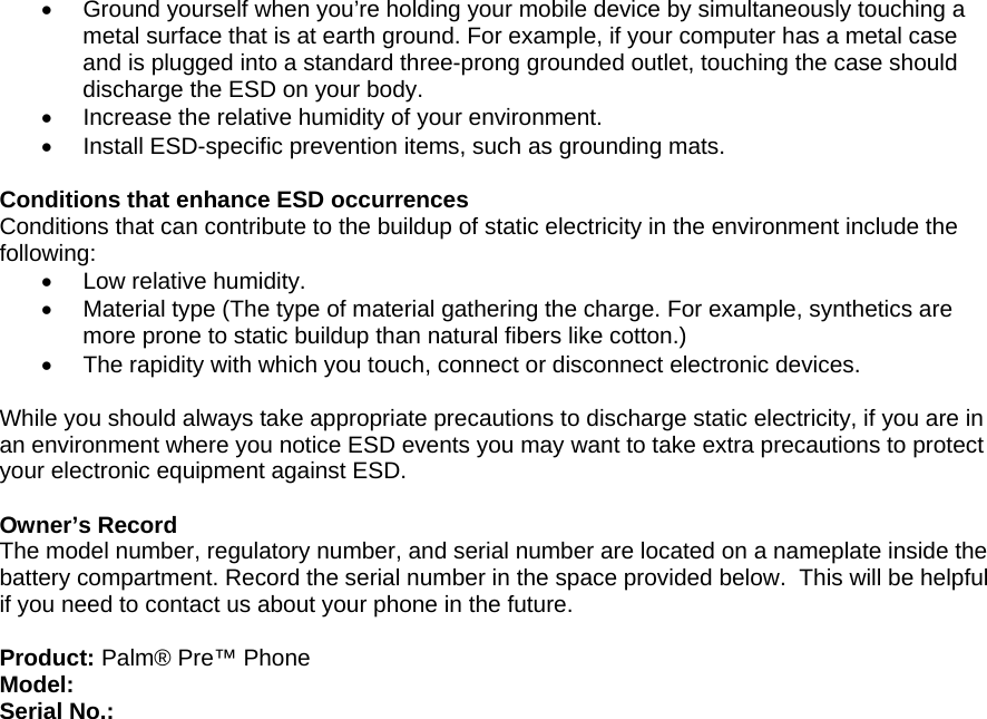 •  Ground yourself when you’re holding your mobile device by simultaneously touching a metal surface that is at earth ground. For example, if your computer has a metal case and is plugged into a standard three-prong grounded outlet, touching the case should discharge the ESD on your body. •  Increase the relative humidity of your environment. •  Install ESD-specific prevention items, such as grounding mats.  Conditions that enhance ESD occurrences Conditions that can contribute to the buildup of static electricity in the environment include the following: •  Low relative humidity. •  Material type (The type of material gathering the charge. For example, synthetics are more prone to static buildup than natural fibers like cotton.) •  The rapidity with which you touch, connect or disconnect electronic devices.  While you should always take appropriate precautions to discharge static electricity, if you are in an environment where you notice ESD events you may want to take extra precautions to protect your electronic equipment against ESD.  Owner’s Record The model number, regulatory number, and serial number are located on a nameplate inside the battery compartment. Record the serial number in the space provided below.  This will be helpful if you need to contact us about your phone in the future.  Product: Palm® Pre™ Phone Model: Serial No.: 
