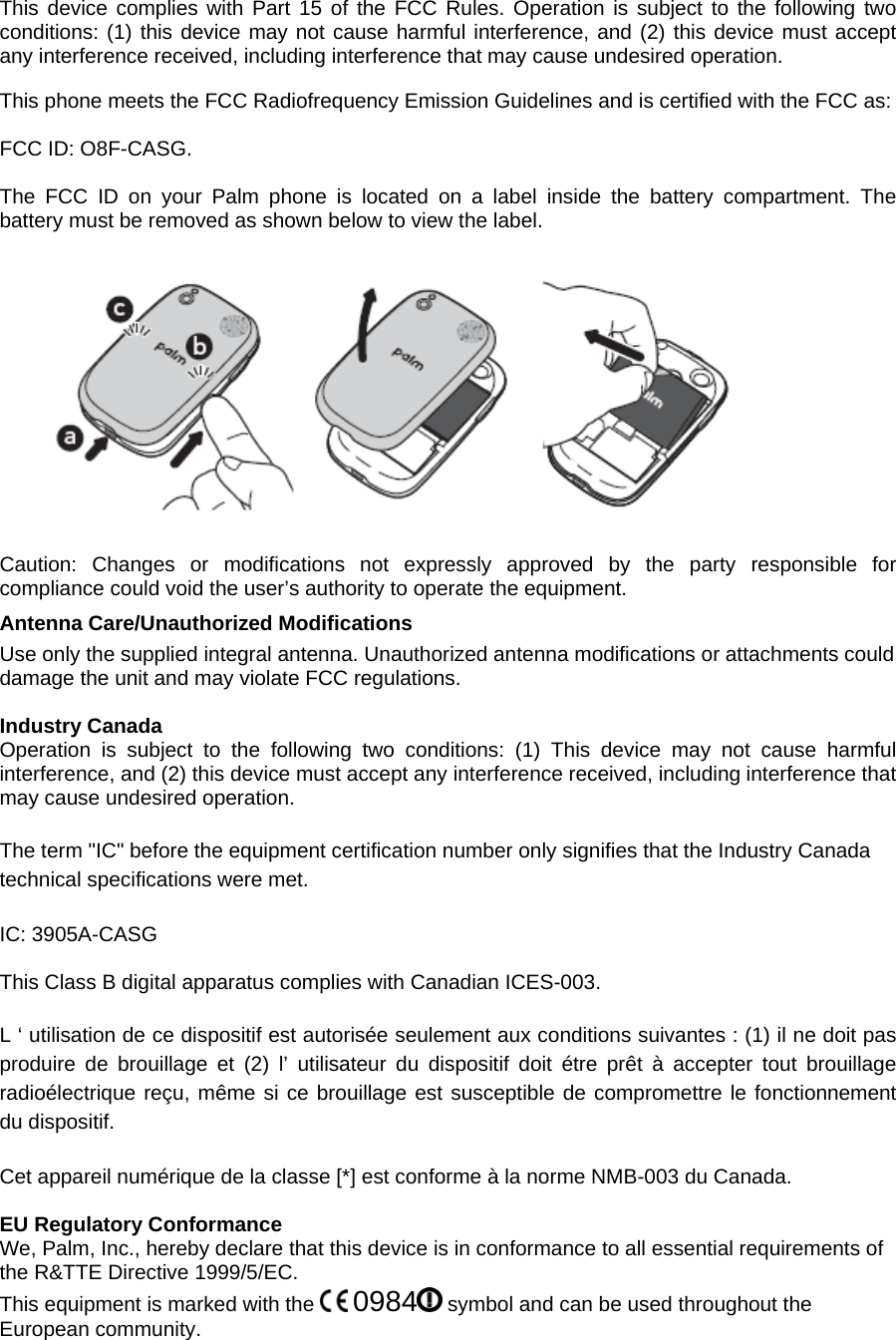 This device complies with Part 15 of the FCC Rules. Operation is subject to the following two conditions: (1) this device may not cause harmful interference, and (2) this device must accept any interference received, including interference that may cause undesired operation.  This phone meets the FCC Radiofrequency Emission Guidelines and is certified with the FCC as:  FCC ID: O8F-CASG.  The FCC ID on your Palm phone is located on a label inside the battery compartment. The battery must be removed as shown below to view the label.      Caution: Changes or modifications not expressly approved by the party responsible for compliance could void the user’s authority to operate the equipment. Antenna Care/Unauthorized Modifications  Use only the supplied integral antenna. Unauthorized antenna modifications or attachments could damage the unit and may violate FCC regulations.  Industry Canada Operation is subject to the following two conditions: (1) This device may not cause harmful interference, and (2) this device must accept any interference received, including interference that may cause undesired operation.  The term &quot;IC&quot; before the equipment certification number only signifies that the Industry Canada technical specifications were met.  IC: 3905A-CASG  This Class B digital apparatus complies with Canadian ICES-003.  L ‘ utilisation de ce dispositif est autorisée seulement aux conditions suivantes : (1) il ne doit pas produire de brouillage et (2) l’ utilisateur du dispositif doit étre prêt à accepter tout brouillage radioélectrique reçu, même si ce brouillage est susceptible de compromettre le fonctionnement du dispositif.  Cet appareil numérique de la classe [*] est conforme à la norme NMB-003 du Canada.  EU Regulatory Conformance We, Palm, Inc., hereby declare that this device is in conformance to all essential requirements of the R&amp;TTE Directive 1999/5/EC. This equipment is marked with the   0984  symbol and can be used throughout the European community. 