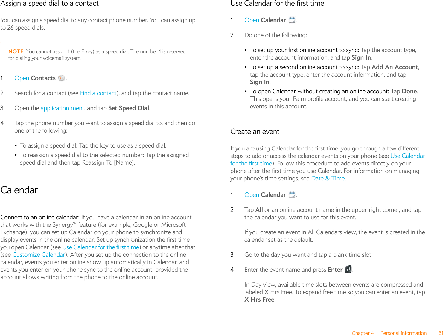 Chapter 4 : Personal information 31Assign a speed dial to a contactYou can assign a speed dial to any contact phone number. You can assign up to 26 speed dials.NOTE You cannot assign 1 (the E key) as a speed dial. The number 1 is reserved for dialing your voicemail system.1Open Contacts .2Search for a contact (see Find a contact), and tap the contact name.3Open the application menu and tap Set Speed Dial. 4Tap the phone number you want to assign a speed dial to, and then do one of the following:•To assign a speed dial: Tap the key to use as a speed dial.•To reassign a speed dial to the selected number: Tap the assigned speed dial and then tap Reassign To [Name].CalendarConnect to an online calendar: If you have a calendar in an online account that works with the Synergy™ feature (for example, Google or Microsoft Exchange), you can set up Calendar on your phone to synchronize and display events in the online calendar. Set up synchronization the first time you open Calendar (see Use Calendar for the first time) or anytime after that (see Customize Calendar). After you set up the connection to the online calendar, events you enter online show up automatically in Calendar, and events you enter on your phone sync to the online account, provided the account allows writing from the phone to the online account.Use Calendar for the first time1Open Calendar .2Do one of the following:•To set up your first online account to sync: Tap the account type, enter the account information, and tap Sign In.•To set up a second online account to sync: Ta p  Add An Account, tap the account type, enter the account information, and tap Sign In.•To open Calendar without creating an online account: Tap  Done. This opens your Palm profile account, and you can start creating events in this account.Create an eventIf you are using Calendar for the first time, you go through a few different steps to add or access the calendar events on your phone (see Use Calendar for the first time). Follow this procedure to add events directly on your phone after the first time you use Calendar. For information on managing your phone’s time settings, see Date &amp; Time.1Open Calendar .2Ta p   All or an online account name in the upper-right corner, and tap the calendar you want to use for this event. If you create an event in All Calendars view, the event is created in the calendar set as the default.3Go to the day you want and tap a blank time slot.4Enter the event name and press Enter .In Day view, available time slots between events are compressed and labeled X Hrs Free. To expand free time so you can enter an event, tap X Hrs Free.