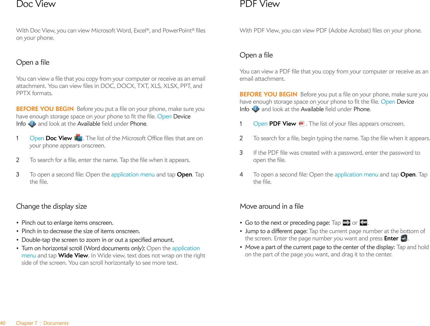 40 Chapter 7 : DocumentsDoc ViewWith Doc View, you can view Microsoft Word, Excel®, and PowerPoint® files on your phone. Open a fileYou can view a file that you copy from your computer or receive as an email attachment. You can view files in DOC, DOCX, TXT, XLS, XLSX, PPT, and PPTX formats.BEFORE YOU BEGIN Before you put a file on your phone, make sure you have enough storage space on your phone to fit the file. Open Device Info  and look at the Available field under Phone.1Open Doc View  . The list of the Microsoft Office files that are on your phone appears onscreen.2To search for a file, enter the name. Tap the file when it appears.3To open a second file: Open the application menu and tap Open. Tap the file.Change the display size•Pinch out to enlarge items onscreen.•Pinch in to decrease the size of items onscreen.•Double-tap the screen to zoom in or out a specified amount.•Turn on horizontal scroll (Word documents only): Open the application menu and tap Wide View. In Wide view, text does not wrap on the right side of the screen. You can scroll horizontally to see more text.PDF ViewWith PDF View, you can view PDF (Adobe Acrobat) files on your phone.Open a fileYou can view a PDF file that you copy from your computer or receive as an email attachment.BEFORE YOU BEGIN Before you put a file on your phone, make sure you have enough storage space on your phone to fit the file. Open Device Info  and look at the Available field under Phone.1Open PDF View  . The list of your files appears onscreen.2To search for a file, begin typing the name. Tap the file when it appears.3If the PDF file was created with a password, enter the password to open the file.4To open a second file: Open the application menu and tap Open. Tap the file.Move around in a file•Go to the next or preceding page: Tap    o r  .•Jump to a different page: Tap the current page number at the bottom of the screen. Enter the page number you want and press Enter .•Move a part of the current page to the center of the display: Ta p an d  h ol d  on the part of the page you want, and drag it to the center.