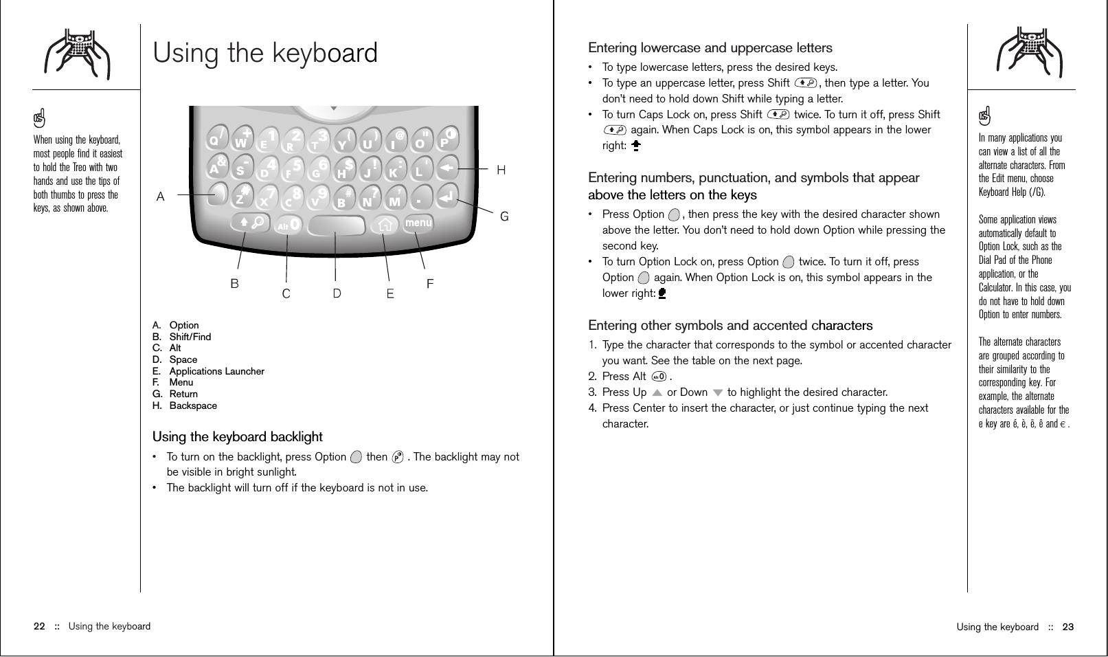 Using the keyboardA. OptionB. Shift/FindC. AltD. SpaceE. Applications LauncherF. MenuG. ReturnH. BackspaceUsing the keyboard backlight•To turn on the backlight, press Option then  . The backlight may notbe visible in bright sunlight. •The backlight will turn off if the keyboard is not in use.Entering lowercase and uppercase letters •To type lowercase letters, press the desired keys. •To type an uppercase letter, press Shift  , then type a letter. Youdon’t need to hold down Shift while typing a letter.•To turn Caps Lock on, press Shift  twice. To turn it off, press Shiftagain. When Caps Lock is on, this symbol appears in the lowerright: Entering numbers, punctuation, and symbols that appearabove the letters on the keys •Press Option , then press the key with the desired character shownabove the letter. You don’t need to hold down Option while pressing thesecond key.•To turn Option Lock on, press Option twice. To turn it off, pressOption again. When Option Lock is on, this symbol appears in thelower right:Entering other symbols and accented characters1. Type the character that corresponds to the symbol or accented characteryou want. See the table on the next page.2. Press Alt  .3. Press Up  or Down  to highlight the desired character.4. Press Center to insert the character, or just continue typing the nextcharacter.Using the keyboard ::   2322 ::   Using the keyboardWhen using the keyboard,most people ﬁnd it easiestto hold the Treo with twohands and use the tips ofboth thumbs to press thekeys, as shown above. In many applications youcan view a list of all thealternate characters. Fromthe Edit menu, chooseKeyboard Help (/G). Some application viewsautomatically default toOption Lock, such as theDial Pad of the Phoneapplication, or theCalculator. In this case, youdo not have to hold downOption to enter numbers.The alternate charactersare grouped according totheir similarity to thecorresponding key. Forexample, the alternatecharacters available for thee key are é, è, ë, ê and . 