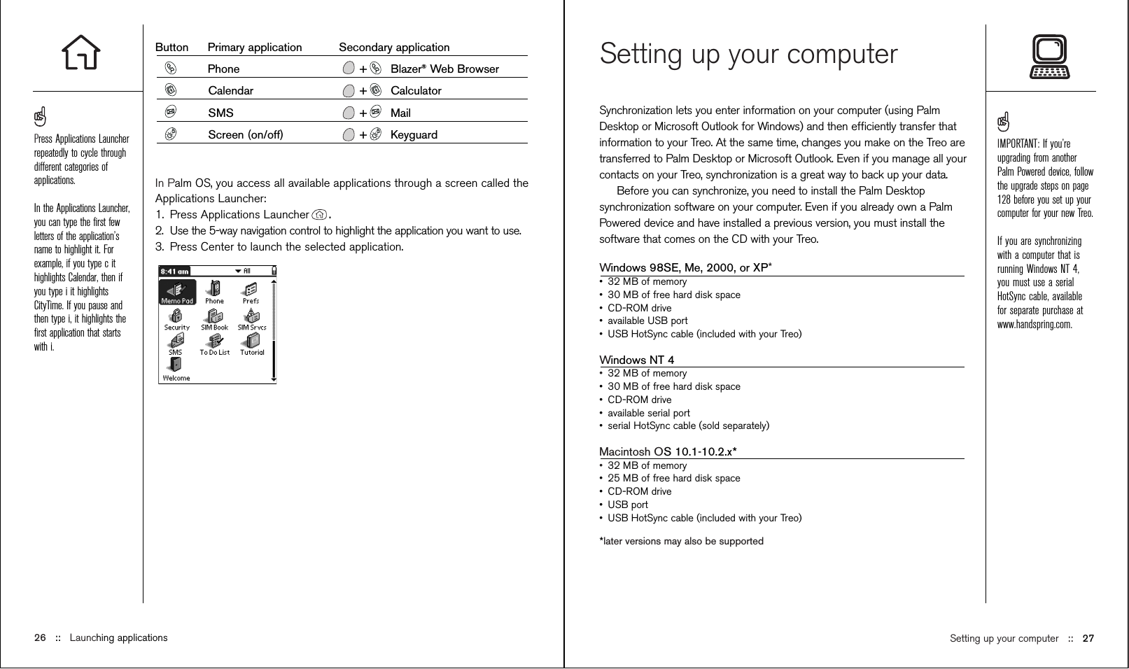 Setting up your computerSynchronization lets you enter information on your computer (using PalmDesktop or Microsoft Outlook for Windows) and then efﬁciently transfer thatinformation to your Treo. At the same time, changes you make on the Treo aretransferred to Palm Desktop or Microsoft Outlook. Even if you manage all yourcontacts on your Treo, synchronization is a great way to back up your data.Before you can synchronize, you need to install the Palm Desktopsynchronization software on your computer. Even if you already own a PalmPowered device and have installed a previous version, you must install thesoftware that comes on the CD with your Treo.Windows 98SE, Me, 2000, or XP*•32 MB of memory•30 MB of free hard disk space•CD-ROM drive•available USB port•USB HotSync cable (included with your Treo)Windows NT 4•32 MB of memory•30 MB of free hard disk space•CD-ROM drive•available serial port•serial HotSync cable (sold separately)Macintosh OS 10.1-10.2.x*•32 MB of memory•25 MB of free hard disk space•CD-ROM drive•USB port•USB HotSync cable (included with your Treo)*later versions may also be supportedButton Primary application Secondary applicationPhone + Blazer®Web BrowserCalendar + CalculatorSMS + MailScreen (on/off) + KeyguardIn Palm OS, you access all available applications through a screen called theApplications Launcher:1. Press Applications Launcher .2. Use the 5-way navigation control to highlight the application you want to use.3. Press Center to launch the selected application.IMPORTANT: If you’reupgrading from anotherPalm Powered device, followthe upgrade steps on page128 before you set up yourcomputer for your new Treo.If you are synchronizingwith a computer that isrunning Windows NT 4,you must use a serialHotSync cable, availablefor separate purchase atwww.handspring.com.Setting up your computer ::   27Press Applications Launcherrepeatedly to cycle throughdifferent categories ofapplications.In the Applications Launcher,you can type the ﬁrst fewletters of the application’sname to highlight it. Forexample, if you type c ithighlights Calendar, then ifyou type i it highlightsCityTime. If you pause andthen type i, it highlights theﬁrst application that startswith i.   26 ::   Launching applications