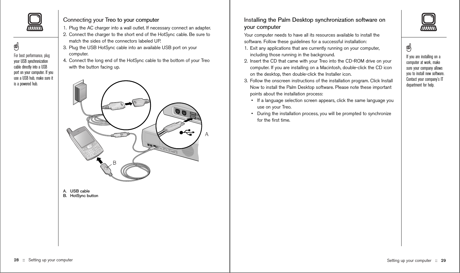 Installing the Palm Desktop synchronization software onyour computerYour computer needs to have all its resources available to install thesoftware. Follow these guidelines for a successful installation:1. Exit any applications that are currently running on your computer,including those running in the background.2. Insert the CD that came with your Treo into the CD-ROM drive on yourcomputer. If you are installing on a Macintosh, double-click the CD iconon the desktop, then double-click the Installer icon.3. Follow the onscreen instructions of the installation program. Click InstallNow to install the Palm Desktop software. Please note these importantpoints about the installation process:•If a language selection screen appears, click the same language youuse on your Treo. •During the installation process, you will be prompted to synchronizefor the ﬁrst time. Connecting your Treo to your computer1. Plug the AC charger into a wall outlet. If necessary connect an adapter.2. Connect the charger to the short end of the HotSync cable. Be sure tomatch the sides of the connectors labeled UP.3. Plug the USB HotSync cable into an available USB port on yourcomputer.4. Connect the long end of the HotSync cable to the bottom of your Treowith the button facing up.A. USB cableB. HotSync buttonSetting up your computer ::   2928 ::   Setting up your computerFor best performance, plugyour USB synchronizationcable directly into a USBport on your computer. If youuse a USB hub, make sure itis a powered hub.If you are installing on acomputer at work, makesure your company allowsyou to install new software.Contact your company’s ITdepartment for help.