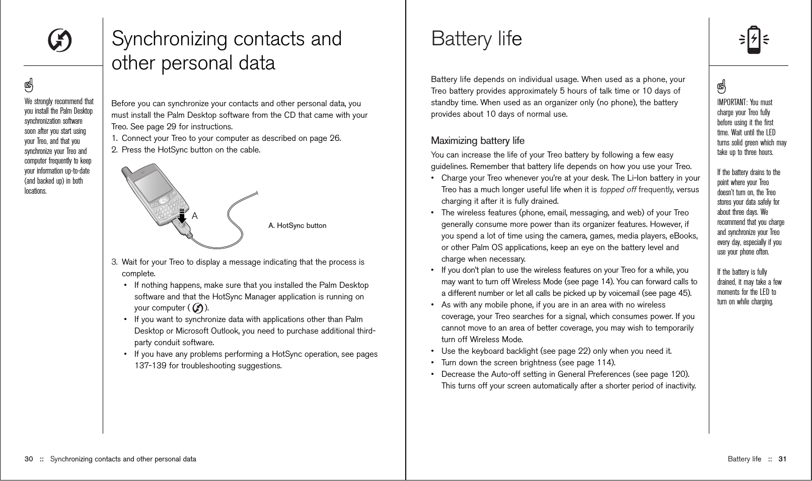 Battery life::   31Battery lifeBattery life depends on individual usage. When used as a phone, yourTreo battery provides approximately 5 hours of talk time or 10 days ofstandby time. When used as an organizer only (no phone), the batteryprovides about 10 days of normal use. Maximizing battery lifeYou can increase the life of your Treo battery by following a few easyguidelines. Remember that battery life depends on how you use your Treo.•Charge your Treo whenever you’re at your desk. The Li-Ion battery in yourTreo has a much longer useful life when it is topped offfrequently, versuscharging it after it is fully drained.•The wireless features (phone, email, messaging, and web) of your Treogenerally consume more power than its organizer features. However, ifyou spend a lot of time using the camera, games, media players, eBooks,or other Palm OS applications, keep an eye on the battery level andcharge when necessary.•If you don’t plan to use the wireless features on your Treo for a while, youmay want to turn off Wireless Mode (see page 14). You can forward calls toa different number or let all calls be picked up by voicemail (see page 45).•As with any mobile phone, if you are in an area with no wirelesscoverage, your Treo searches for a signal, which consumes power. If youcannot move to an area of better coverage, you may wish to temporarilyturn off Wireless Mode. •Use the keyboard backlight (see page 22) only when you need it. •Turn down the screen brightness (see page 114).•Decrease the Auto-off setting in General Preferences (see page 120).This turns off your screen automatically after a shorter period of inactivity.Synchronizing contacts andother personal dataBefore you can synchronize your contacts and other personal data, youmust install the Palm Desktop software from the CD that came with yourTreo. See page 29 for instructions.1. Connect your Treo to your computer as described on page 26.2. Press the HotSync button on the cable.A. HotSync button3. Wait for your Treo to display a message indicating that the process iscomplete.•If nothing happens, make sure that you installed the Palm Desktopsoftware and that the HotSync Manager application is running onyour computer ( ).•If you want to synchronize data with applications other than PalmDesktop or Microsoft Outlook, you need to purchase additional third-party conduit software. •If you have any problems performing a HotSync operation, see pages137-139 for troubleshooting suggestions.AIMPORTANT: You mustcharge your Treo fullybefore using it the ﬁrsttime. Wait until the LEDturns solid green which maytake up to three hours.If the battery drains to thepoint where your Treodoesn’t turn on, the Treostores your data safely forabout three days. Werecommend that you chargeand synchronize your Treoevery day, especially if youuse your phone often.If the battery is fullydrained, it may take a fewmoments for the LED toturn on while charging.30 ::   Synchronizing contacts and other personal dataWe strongly recommend thatyou install the Palm Desktopsynchronization softwaresoon after you start usingyour Treo, and that yousynchronize your Treo andcomputer frequently to keepyour information up-to-date(and backed up) in bothlocations.