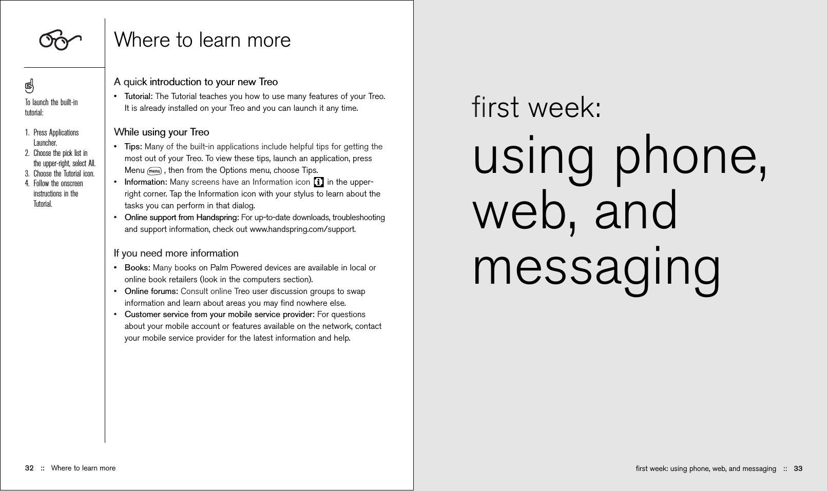 ﬁrst week: using phone,web, andmessaging ﬁrst week: using phone, web, and messaging ::   3332 ::   Where to learn moreWhere to learn moreA quick introduction to your new Treo•Tutorial: The Tutorial teaches you how to use many features of your Treo.It is already installed on your Treo and you can launch it any time.While using your Treo•Tips: Many of the built-in applications include helpful tips for getting themost out of your Treo. To view these tips, launch an application, pressMenu , then from the Options menu, choose Tips.•Information: Many screens have an Information icon  in the upper-right corner. Tap the Information icon with your stylus to learn about thetasks you can perform in that dialog.•Online support from Handspring: For up-to-date downloads, troubleshootingand support information, check out www.handspring.com/support.If you need more information•Books: Many books on Palm Powered devices are available in local oronline book retailers (look in the computers section).•Online forums: Consult online Treo user discussion groups to swapinformation and learn about areas you may ﬁnd nowhere else.•Customer service from your mobile service provider: For questionsabout your mobile account or features available on the network, contactyour mobile service provider for the latest information and help.To launch the built-intutorial:1. Press ApplicationsLauncher. 2. Choose the pick list inthe upper-right, select All.3. Choose the Tutorial icon.4. Follow the onscreeninstructions in theTutorial.