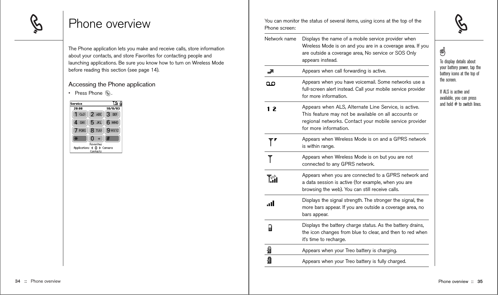 You can monitor the status of several items, using icons at the top of thePhone screen:Network name Displays the name of a mobile service provider whenWireless Mode is on and you are in a coverage area. If youare outside a coverage area, No service or SOS Onlyappears instead. Appears when call forwarding is active.Appears when you have voicemail. Some networks use afull-screen alert instead. Call your mobile service providerfor more information.Appears when ALS, Alternate Line Service, is active.This feature may not be available on all accounts orregional networks. Contact your mobile service providerfor more information.Appears when Wireless Mode is on and a GPRS networkis within range.Appears when Wireless Mode is on but you are notconnected to any GPRS network.Appears when you are connected to a GPRS network anda data session is active (for example, when you arebrowsing the web). You can still receive calls.Displays the signal strength. The stronger the signal, themore bars appear. If you are outside a coverage area, nobars appear.Displays the battery charge status. As the battery drains,the icon changes from blue to clear, and then to red whenit’s time to recharge. Appears when your Treo battery is charging.Appears when your Treo battery is fully charged. Phone overview The Phone application lets you make and receive calls, store informationabout your contacts, and store Favorites for contacting people andlaunching applications. Be sure you know how to turn on Wireless Modebefore reading this section (see page 14).Accessing the Phone application•Press Phone  .34 ::   Phone overview Phone overview ::   35To display details aboutyour battery power, tap thebattery icons at the top ofthe screen.If ALS is active andavailable, you can pressand hold # to switch lines.