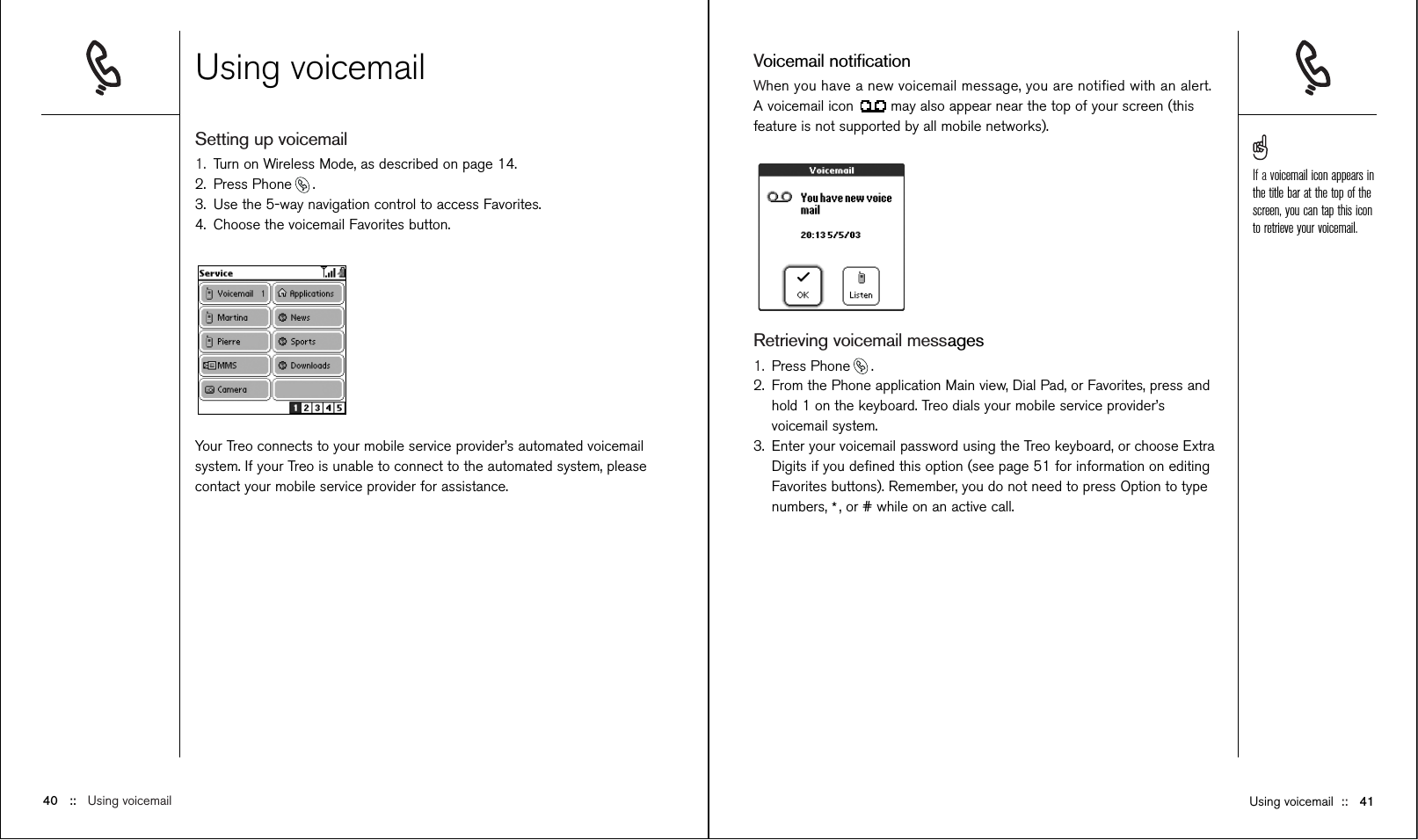 Voicemail notiﬁcationWhen you have a new voicemail message, you are notiﬁed with an alert.A voicemail icon  may also appear near the top of your screen (thisfeature is not supported by all mobile networks).Retrieving voicemail messages1. Press Phone .2. From the Phone application Main view, Dial Pad, or Favorites, press andhold 1 on the keyboard. Treo dials your mobile service provider’svoicemail system.3. Enter your voicemail password using the Treo keyboard, or choose ExtraDigits if you deﬁned this option (see page 51 for information on editingFavorites buttons). Remember, you do not need to press Option to typenumbers, *, or # while on an active call.Using voicemailSetting up voicemail 1. Turn on Wireless Mode, as described on page 14.2. Press Phone .3. Use the 5-way navigation control to access Favorites.4. Choose the voicemail Favorites button.Your Treo connects to your mobile service provider’s automated voicemailsystem. If your Treo is unable to connect to the automated system, pleasecontact your mobile service provider for assistance.Using voicemail ::   4140 ::   Using voicemailIf a voicemail icon appears inthe title bar at the top of thescreen, you can tap this iconto retrieve your voicemail.