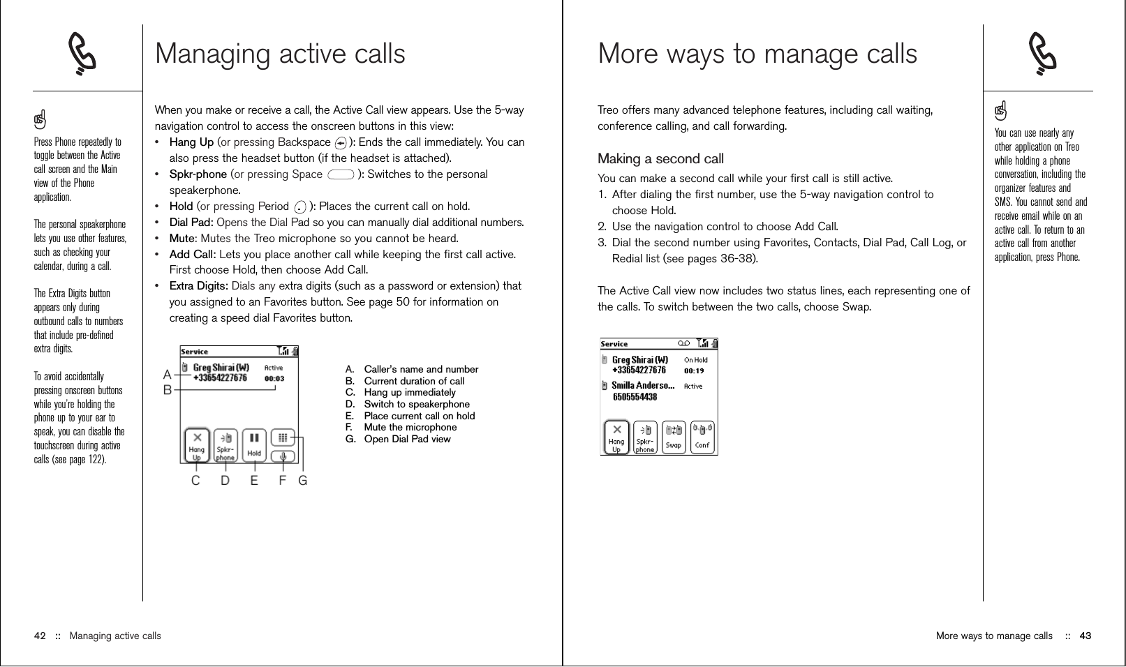 Managing active callsWhen you make or receive a call, the Active Call view appears. Use the 5-waynavigation control to access the onscreen buttons in this view:•Hang Up (or pressing Backspace  ): Ends the call immediately. You canalso press the headset button (if the headset is attached).•Spkr-phone (or pressing Space  ): Switches to the personalspeakerphone. •Hold (or pressing Period  ): Places the current call on hold. •Dial Pad: Opens the Dial Pad so you can manually dial additional numbers.•Mute: Mutes the Treo microphone so you cannot be heard.•Add Call: Lets you place another call while keeping the ﬁrst call active.First choose Hold, then choose Add Call. •Extra Digits: Dials any extra digits (such as a password or extension) thatyou assigned to an Favorites button. See page 50 for information oncreating a speed dial Favorites button.A. Caller’s name and numberB. Current duration of callC. Hang up immediatelyD. Switch to speakerphoneE. Place current call on holdF. Mute the microphoneG. Open Dial Pad viewMore ways to manage callsTreo offers many advanced telephone features, including call waiting,conference calling, and call forwarding. Making a second callYou can make a second call while your ﬁrst call is still active.1. After dialing the ﬁrst number, use the 5-way navigation control tochoose Hold.2. Use the navigation control to choose Add Call.3. Dial the second number using Favorites, Contacts, Dial Pad, Call Log, orRedial list (see pages 36-38).The Active Call view now includes two status lines, each representing one ofthe calls. To switch between the two calls, choose Swap.42 ::   Managing active calls More ways to manage calls ::   43Press Phone repeatedly totoggle between the Activecall screen and the Mainview of the Phoneapplication.The personal speakerphonelets you use other features,such as checking yourcalendar, during a call.The Extra Digits buttonappears only duringoutbound calls to numbersthat include pre-deﬁnedextra digits. To avoid accidentallypressing onscreen buttonswhile you’re holding thephone up to your ear tospeak, you can disable thetouchscreen during activecalls (see page 122).You can use nearly anyother application on Treowhile holding a phoneconversation, including theorganizer features andSMS. You cannot send andreceive email while on anactive call. To return to anactive call from anotherapplication, press Phone.