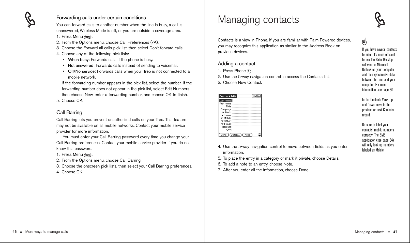 Managing contacts ::   47Managing contactsContacts is a view in Phone. If you are familiar with Palm Powered devices,you may recognize this application as similar to the Address Book onprevious devices.Adding a contact1. Press Phone .2. Use the 5-way navigation control to access the Contacts list.3. Choose New Contact.4. Use the 5-way navigation control to move between ﬁelds as you enterinformation.5. To place the entry in a category or mark it private, choose Details.6. To add a note to an entry, choose Note.7. After you enter all the information, choose Done. Forwarding calls under certain conditionsYou can forward calls to another number when the line is busy, a call isunanswered, Wireless Mode is off, or you are outside a coverage area.1. Press Menu .2. From the Options menu, choose Call Preferences (/A).3. Choose the Forward all calls pick list, then select Don’t forward calls.4. Choose any of the following pick lists:•When busy: Forwards calls if the phone is busy.•Not answered: Forwards calls instead of sending to voicemail.•Off/No service: Forwards calls when your Treo is not connected to amobile network.If the forwarding number appears in the pick list, select the number. If theforwarding number does not appear in the pick list, select Edit Numbersthen choose New, enter a forwarding number, and choose OK to ﬁnish.5. Choose OK.Call BarringCall Barring lets you prevent unauthorized calls on your Treo. This featuremay not be available on all mobile networks. Contact your mobile serviceprovider for more information.You must enter your Call Barring password every time you change yourCall Barring preferences. Contact your mobile service provider if you do notknow this password.1. Press Menu .2. From the Options menu, choose Call Barring.3. Choose the onscreen pick lists, then select your Call Barring preferences.4. Choose OK.If you have several contactsto enter, it’s more efﬁcientto use the Palm Desktopsoftware or MicrosoftOutlook on your computerand then synchronize databetween the Treo and yourcomputer. For moreinformation, see page 30.In the Contacts View, Upand Down move to theprevious or next Contactsrecord.Be sure to label yourcontacts’ mobile numberscorrectly. The SMSapplication (see page 64)will only look up numberslabeled as Mobile.46 ::   More ways to manage calls