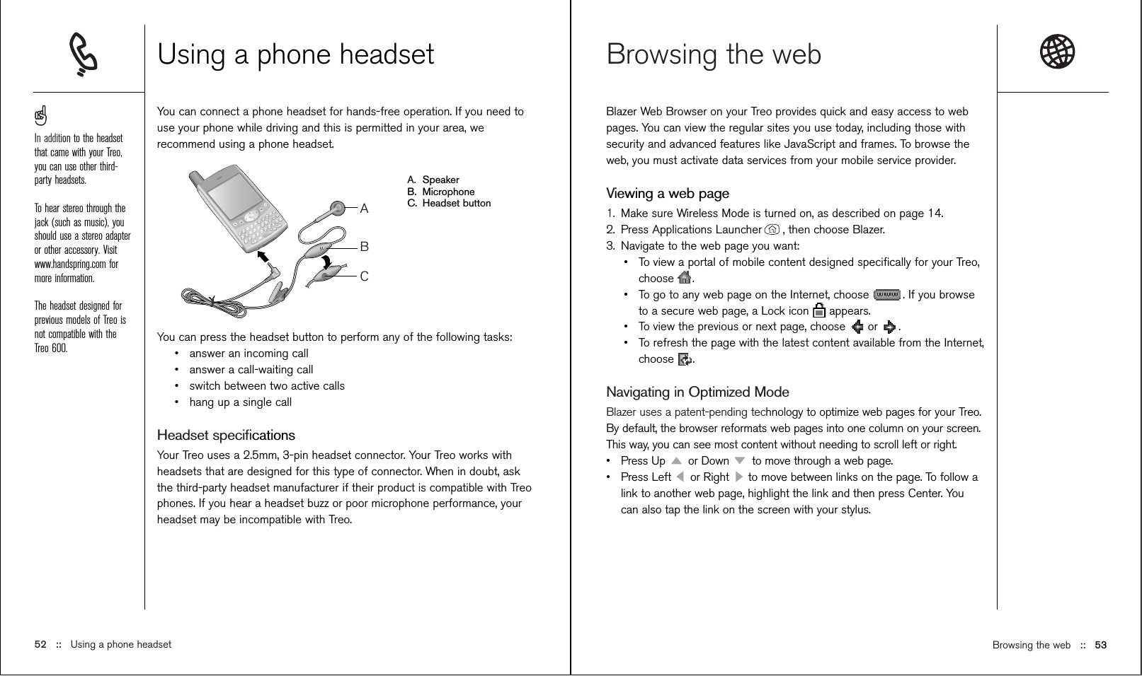 Browsing the web ::   53Browsing the web  Blazer Web Browser on your Treo provides quick and easy access to webpages. You can view the regular sites you use today, including those withsecurity and advanced features like JavaScript and frames. To browse theweb, you must activate data services from your mobile service provider. Viewing a web page1. Make sure Wireless Mode is turned on, as described on page 14.2. Press Applications Launcher , then choose Blazer.3. Navigate to the web page you want:•To view a portal of mobile content designed speciﬁcally for your Treo,choose .•To go to any web page on the Internet, choose  . If you browseto a secure web page, a Lock icon  appears.•To view the previous or next page, choose  or  .•To refresh the page with the latest content available from the Internet,choose .Navigating in Optimized ModeBlazer uses a patent-pending technology to optimize web pages for your Treo.By default, the browser reformats web pages into one column on your screen.This way, you can see most content without needing to scroll left or right. •Press Up  or Down  to move through a web page.•Press Left  or Right  to move between links on the page. To follow alink to another web page, highlight the link and then press Center. Youcan also tap the link on the screen with your stylus.Using a phone headsetYou can connect a phone headset for hands-free operation. If you need touse your phone while driving and this is permitted in your area, werecommend using a phone headset.A. SpeakerB. MicrophoneC. Headset buttonYou can press the headset button to perform any of the following tasks:•answer an incoming call•answer a call-waiting call•switch between two active calls•hang up a single callHeadset speciﬁcationsYour Treo uses a 2.5mm, 3-pin headset connector. Your Treo works withheadsets that are designed for this type of connector. When in doubt, askthe third-party headset manufacturer if their product is compatible with Treophones. If you hear a headset buzz or poor microphone performance, yourheadset may be incompatible with Treo.ABC52 ::   Using a phone headsetIn addition to the headsetthat came with your Treo,you can use other third-party headsets. To hear stereo through thejack (such as music), youshould use a stereo adapteror other accessory. Visitwww.handspring.com formore information.The headset designed forprevious models of Treo isnot compatible with theTreo 600.