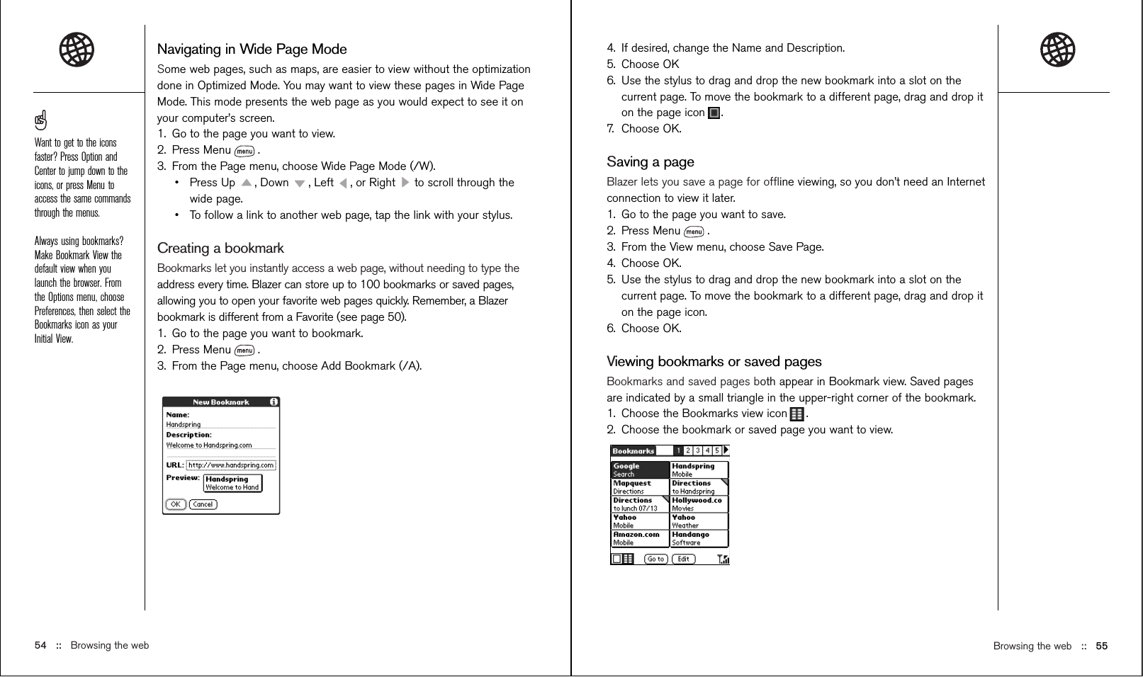 Browsing the web ::   55Navigating in Wide Page ModeSome web pages, such as maps, are easier to view without the optimizationdone in Optimized Mode. You may want to view these pages in Wide PageMode. This mode presents the web page as you would expect to see it onyour computer’s screen.1. Go to the page you want to view. 2. Press Menu .3. From the Page menu, choose Wide Page Mode (/W).•Press Up  , Down  , Left  , or Right  to scroll through thewide page.•To follow a link to another web page, tap the link with your stylus.Creating a bookmarkBookmarks let you instantly access a web page, without needing to type theaddress every time. Blazer can store up to 100 bookmarks or saved pages,allowing you to open your favorite web pages quickly. Remember, a Blazerbookmark is different from a Favorite (see page 50).1. Go to the page you want to bookmark. 2. Press Menu .3. From the Page menu, choose Add Bookmark (/A).54 ::   Browsing the web4. If desired, change the Name and Description.5. Choose OK6. Use the stylus to drag and drop the new bookmark into a slot on thecurrent page. To move the bookmark to a different page, drag and drop iton the page icon .7. Choose OK.Saving a pageBlazer lets you save a page for ofﬂine viewing, so you don’t need an Internetconnection to view it later.1. Go to the page you want to save.2. Press Menu .3. From the View menu, choose Save Page.4. Choose OK.5. Use the stylus to drag and drop the new bookmark into a slot on thecurrent page. To move the bookmark to a different page, drag and drop iton the page icon.6. Choose OK.Viewing bookmarks or saved pagesBookmarks and saved pages both appear in Bookmark view. Saved pagesare indicated by a small triangle in the upper-right corner of the bookmark.1. Choose the Bookmarks view icon .2. Choose the bookmark or saved page you want to view.Want to get to the iconsfaster? Press Option andCenter to jump down to theicons, or press Menu toaccess the same commandsthrough the menus.Always using bookmarks?Make Bookmark View thedefault view when youlaunch the browser. Fromthe Options menu, choosePreferences, then select theBookmarks icon as yourInitial View.