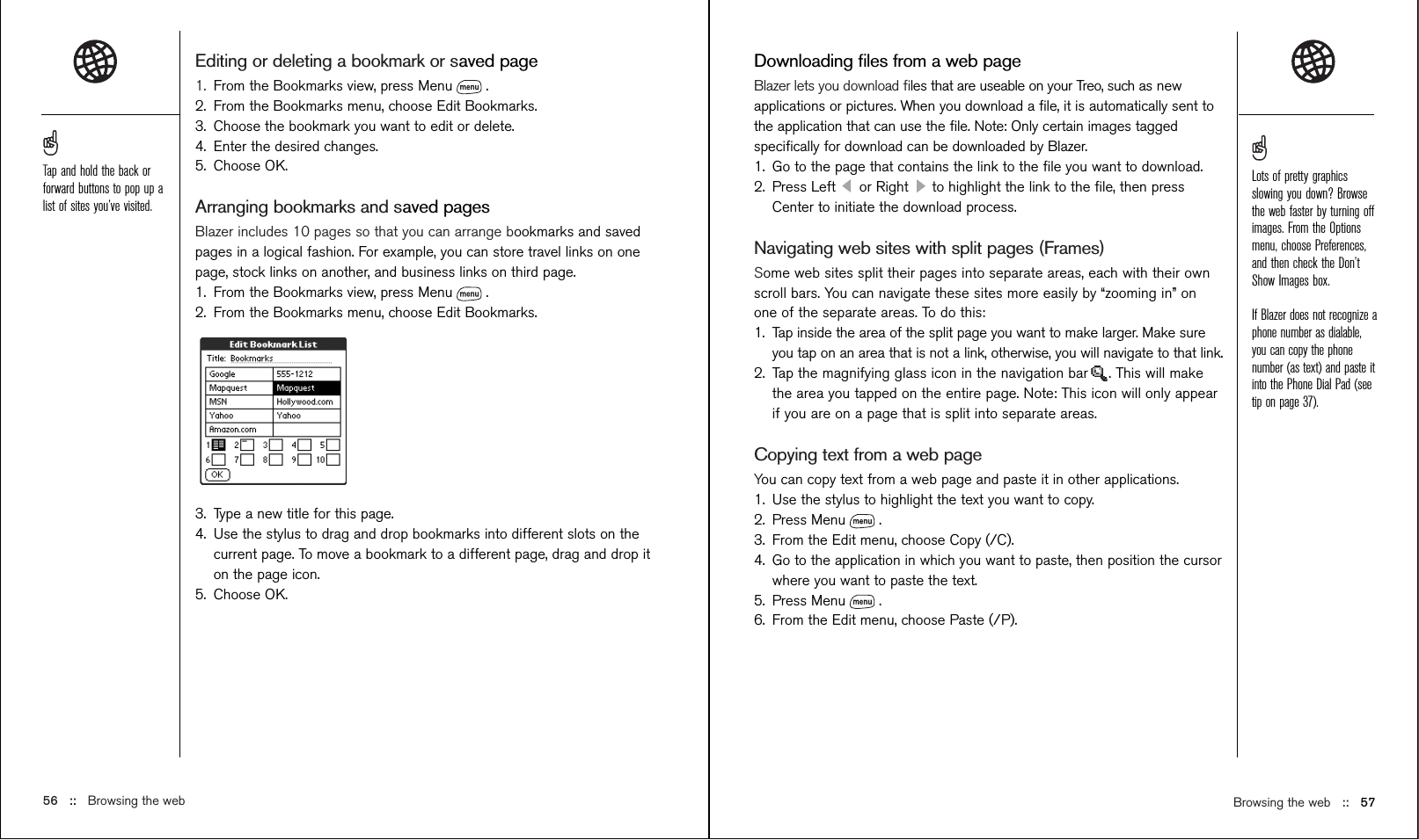 Browsing the web   ::   57Downloading ﬁles from a web pageBlazer lets you download ﬁles that are useable on your Treo, such as newapplications or pictures. When you download a ﬁle, it is automatically sent tothe application that can use the ﬁle. Note: Only certain images taggedspeciﬁcally for download can be downloaded by Blazer. 1. Go to the page that contains the link to the ﬁle you want to download.2. Press Left  or Right  to highlight the link to the ﬁle, then pressCenter to initiate the download process.Navigating web sites with split pages (Frames)Some web sites split their pages into separate areas, each with their ownscroll bars. You can navigate these sites more easily by “zooming in” onone of the separate areas. To do this:1. Tap inside the area of the split page you want to make larger. Make sureyou tap on an area that is not a link, otherwise, you will navigate to that link.2. Tap the magnifying glass icon in the navigation bar . This will makethe area you tapped on the entire page. Note: This icon will only appearif you are on a page that is split into separate areas.Copying text from a web pageYou can copy text from a web page and paste it in other applications. 1. Use the stylus to highlight the text you want to copy.2. Press Menu . 3. From the Edit menu, choose Copy (/C). 4. Go to the application in which you want to paste, then position the cursorwhere you want to paste the text.5. Press Menu .6. From the Edit menu, choose Paste (/P).Editing or deleting a bookmark or saved page1. From the Bookmarks view, press Menu . 2. From the Bookmarks menu, choose Edit Bookmarks.3. Choose the bookmark you want to edit or delete.4. Enter the desired changes.5. Choose OK.Arranging bookmarks and saved pagesBlazer includes 10 pages so that you can arrange bookmarks and savedpages in a logical fashion. For example, you can store travel links on onepage, stock links on another, and business links on third page.1. From the Bookmarks view, press Menu .2. From the Bookmarks menu, choose Edit Bookmarks.3. Type a new title for this page.4. Use the stylus to drag and drop bookmarks into different slots on thecurrent page. To move a bookmark to a different page, drag and drop iton the page icon.5. Choose OK.56 :: Browsing the webTap and hold the back orforward buttons to pop up alist of sites you’ve visited.Lots of pretty graphicsslowing you down? Browsethe web faster by turning offimages. From the Optionsmenu, choose Preferences,and then check the Don’tShow Images box.If Blazer does not recognize aphone number as dialable,you can copy the phonenumber (as text) and paste itinto the Phone Dial Pad (seetip on page 37).