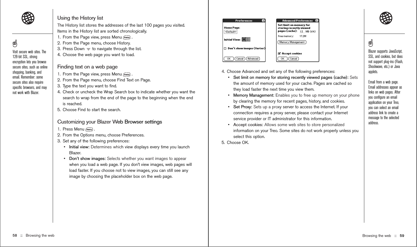 Browsing the web   ::   594. Choose Advanced and set any of the following preferences:•Set limit on memory for storing recently viewed pages (cache): Setsthe amount of memory used for your cache. Pages are cached sothey load faster the next time you view them.•Memory Management: Enables you to free up memory on your phoneby clearing the memory for recent pages, history, and cookies.•Set Proxy: Sets up a proxy server to access the Internet. If yourconnection requires a proxy server, please contact your Internetservice provider or IT administrator for this information.•Accept cookies: Allows some web sites to store personalizedinformation on your Treo. Some sites do not work properly unless youselect this option.5. Choose OK.Using the History listThe History list stores the addresses of the last 100 pages you visited.Items in the History list are sorted chronologically.1. From the Page view, press Menu .2. From the Page menu, choose History.3. Press Down  to navigate through the list.4. Choose the web page you want to load.Finding text on a web page1. From the Page view, press Menu .2. From the Page menu, choose Find Text on Page.3. Type the text you want to ﬁnd.4. Check or uncheck the Wrap Search box to indicate whether you want thesearch to wrap from the end of the page to the beginning when the endis reached.5. Choose Find to start the search.Customizing your Blazer Web Browser settings1. Press Menu .2. From the Options menu, choose Preferences.3. Set any of the following preferences:•Initial view: Determines which view displays every time you launchBlazer.•Don’t show images: Selects whether you want images to appearwhen you load a web page. If you don’t view images, web pages willload faster. If you choose not to view images, you can still see anyimage by choosing the placeholder box on the web page.58 :: Browsing the webVisit secure web sites. The128-bit SSL, strongencryption lets you browsesecure sites, such as onlineshopping, banking, andemail. Remember: somesecure sites also requirespeciﬁc browsers, and maynot work with Blazer.Blazer supports JavaScript,SSL, and cookies, but doesnot support plug-ins (Flash,Shockwave, etc.) or Javaapplets.Email from a web page.Email addresses appear aslinks on web pages. Afteryou conﬁgure an emailapplication on your Treo,you can select an emailaddress link to create amessage to the selectedaddress.