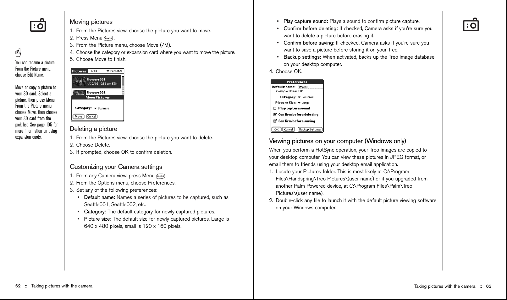 Taking pictures with the camera ::   63•Play capture sound: Plays a sound to conﬁrm picture capture.•Conﬁrm before deleting: If checked, Camera asks if you’re sure youwant to delete a picture before erasing it.•Conﬁrm before saving: If checked, Camera asks if you’re sure youwant to save a picture before storing it on your Treo.•Backup settings: When activated, backs up the Treo image databaseon your desktop computer.4. Choose OK.Viewing pictures on your computer (Windows only)When you perform a HotSync operation, your Treo images are copied toyour desktop computer. You can view these pictures in JPEG format, oremail them to friends using your desktop email application.1. Locate your Pictures folder. This is most likely at C:\ProgramFiles\Handspring\Treo Pictures\(user name) or if you upgraded fromanother Palm Powered device, at C:\Program Files\Palm\TreoPictures\(user name).2. Double-click any ﬁle to launch it with the default picture viewing softwareon your Windows computer.Moving pictures1. From the Pictures view, choose the picture you want to move. 2. Press Menu .3. From the Picture menu, choose Move (/M).4. Choose the category or expansion card where you want to move the picture.5. Choose Move to ﬁnish. Deleting a picture1. From the Pictures view, choose the picture you want to delete. 2. Choose Delete.3. If prompted, choose OK to conﬁrm deletion.Customizing your Camera settings1. From any Camera view, press Menu .2. From the Options menu, choose Preferences.3. Set any of the following preferences:•Default name: Names a series of pictures to be captured, such asSeattle001, Seattle002, etc. •Category: The default category for newly captured pictures.•Picture size: The default size for newly captured pictures. Large is640 x 480 pixels, small is 120 x 160 pixels.62 ::   Taking pictures with the cameraYou can rename a picture.From the Picture menu,choose Edit Name.Move or copy a picture toyour SD card. Select apicture, then press Menu.From the Picture menu,choose Move, then chooseyour SD card from thepick list. See page 105 formore information on usingexpansion cards.